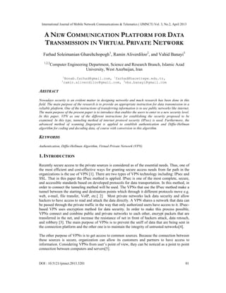 International Journal of Mobile Network Communications & Telematics ( IJMNCT) Vol. 3, No.2, April 2013
DOI : 10.5121/ijmnct.2013.3201 01
A NEW COMMUNICATION PLATFORM FOR DATA
TRANSMISSION IN VIRTUAL PRIVATE NETWORK
Farhad Soleimanian Gharehchopogh1
, Ramin Aliverdiloo2
, and Vahid Banayi3
1,2,3
Computer Engineering Department, Science and Research Branch, Islamic Azad
University, West Azerbaijan, Iran
1
Bonab.farhad@gmail.com, 1
farhad@hacettepe.edu.tr,
2
ramin.aliverdiloo@gmail.com, 3
vbs.banayi@gmail.com
ABSTRACT
Nowadays security is an evident matter in designing networks and much research has been done in this
field. The main purpose of the research is to provide an appropriate instruction for data transmission in a
reliable platform. One of the instructions of transferring information is to use public networks like internet.
The main purpose of the present paper is to introduce that enables the users to enter to a new security level.
In this paper, VPN as one of the different instructions for establishing the security proposed to be
examined. In this type, tunneling method of internet protocol security (IPsec) is used. Furthermore, the
advanced method of scanning fingerprint is applied to establish authentication and Diffie-Hellman
algorithm for coding and decoding data, of course with conversion in this algorithm.
KEYWORDS
Authentication, Diffie-Hellman Algorithm, Virtual Private Network (VPN)
1. INTRODUCTION
Recently secure access to the private sources is considered as of the essential needs. Thus, one of
the most efficient and cost-effective ways for granting secure access needs from far path in the
organizations is the use of VPN [1]. There are two types of VPN technology including: IPsec and
SSL. That in this paper the IPsec method is applied. IPsec is one of the most complete, secure,
and accessible standards based on developed protocols for data transportation. In this method, in
order to connect the tunneling method will be used. The VPNs that use the IPsec method make a
tunnel between the starting and destination points which through it different protocols move e.g.
web, e-mail, file transfer, VoIP, etc.[ 2] Most private networks lack data security and allow
hackers to have access to read and attack the data directly. A VPN shares a network that data can
be passed through the private traffic in the way that only authorized users have access to it. IPsec-
based VPN uses encryption method for data security. In order to make this process possible,
VPNs connect and combine public and private networks to each other, encrypt packets that are
transferred in the net, and increase the resistance of net in front of hackers attack, data retouch,
and robbery [3]. The main purpose of VPNs is to prevent the sniff of data that are being sent in
the connection platform and the other one is to maintain the integrity of untrusted networks[4].
The other purpose of VPNs is to get access to common sources. Because the connection between
these sources is secure, organization can allow its customers and partners to have access to
information. Considering VPNs from user’s point of view, they can be noticed as a point to point
connection between computers and servers[5].
 