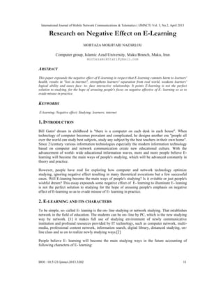 International Journal of Mobile Network Communications & Telematics ( IJMNCT) Vol. 3, No.2, April 2013
DOI : 10.5121/ijmnct.2013.3202 11
Research on Negative Effect on E-Learning
MORTAZA MOKHTARI NAZARLOU
Computer group, Islamic Azad University, Maku Branch, Maku, Iran
mortezamokhtari@ymail.com
ABSTRACT
This paper expounds the negative effect of E-learning in respect that E-learning commits harm to learners'
health, results in "lost in internet", strengthens learners' separation from real world, weakens learners'
logical ability and eases face- to- face interactive relationship. It points E-learning is not the perfect
solution to studying, for the hope of arousing people's focus on negative effective of E- learning so as to
evade misuse in practice.
KEYWORDS
E-learning; Negative effect; Studying; learners; internet
1. INTRODUCTION
Bill Gates' dream in childhood is "there is a computer on each desk in each house". When
technology of computer becomes prevalent and complicated, he designs another era "people all
over the world can study best subjects, study any subject by the best teachers in their own home".
Since 21century various information technologies especially the modern information technology
based on computer and network communication create new educational culture. With the
advancement of world- wide educational information waves, more and more people believe E-
learning will become the main ways of people's studying, which will be advanced constantly in
theory and practice.
However, people have zeal for exploring how computer and network technology optimize
studying, ignoring negative effect resulting in many theoretical avocations but a few successful
cases. Will E-leaning become the main ways of people's studying? Is it evitable or just people's
wishful dream? This essay expounds some negative effect of E- learning to illuminate E- leaning
is not the perfect solution to studying for the hope of arousing people's emphasis on negative
effect of E-learning so as to evade misuse of E- learning in practice.
2. E-LEARNING AND ITS CHARACTERS
To be simple, so- called E- leaning is the on- line studying or network studying. That establishes
network in the field of education. The students can be on- line by PC, which is the new studying
way by network. [1] it makes full use of studying environment of newly communicative
institution and profound resources provided by IT technology, such as computer network, multi-
media, professional content network, information search, digital library, distanced studying, on-
line class and so on to realize newly studying ways.[2]
People believe E- learning will become the main studying ways in the future accounting of
following characters of E- learning:
 