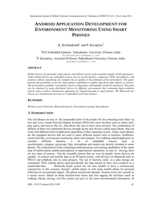 International Journal of Mobile Network Communications & Telematics ( IJMNCT) Vol. 3, No.3, June 2013
DOI : 10.5121/ijmnct.2013.3305 41
ANDROID APPLICATION DEVELOPMENT FOR
ENVIRONMENT MONITORING USING SMART
PHONES
K. Krishnakanth1
and P. Kavipriya2
1
M.E Embedded Systems, Sathyabama University, Chennai, India.
krishnakoneru99@gmail.com
2
P. Kavipriya, Assistant Professor, Sathyabama University, Chennai, India.
kaveepriya@gmail.com
ABSTRACT
Mobile devices (in particular smart phones and tablets) can be used to monitor quality of life parameters.
Today mobile devices use embedded sensors such as accelerometers, compasses, GPSs, microphones, and
cameras without considering, for example, the air quality or the pollutants of the environment. This paper
presents the possibility to use the smart phones capabilities to gather data from other phones or sensors.
The environment condition’s parameters such as temperature and humidity should be monitored. This point
can be obtained by using distributed devices in different environments that containing high-resolution
sensors and a wireless transmission apparatus for transferring data to smart phones. The Bluetooth was
chosen as a transmission tool since it is embedded in all smart phones.
KEYWORDS
Wireless sensor Networks, Bluetooth Sensors, Environment sensing, Smart phones.
1. INTRODUCTION
The cell phones are one of the inseperable parts of the people life for contacting each other via
text and voice. Inside Personal Digital Assistant (PDA) has more facilities such as check mail,
play game, and receive file etc., that allows the user to have more services. The combination of
abilities of these two mentioned devices brought up the new devices called smart phone, that can
work with different kind of application depending of their operating system. Today smart phones
are the equipped devices that are used in many different sectors such as business, healthcare,
social networks, environment monitoring safety and transport. For enabling related application to
consider different domains, a set of embedded sensors such as
accelerometer, compass, gyroscope, Gps, microphone and camera are directly included to smart
phones. The orchestration of the computing communications and sensing capabalities of the smart
type of mobile phone enables participatory or opportunistic operations. In case of moving, there
are two types of sensors : first the wearable sensors that are wore by people. Some devices are
capable to connect and transfer data as an IP based system ,with devices via Bluetooth such as
PDA’S and cellphone also in some projects. The use of memory cards as a data storage are
considered. Their cellular phone send periodically the data sensed on their own condition to a
central data base. Bluetooth based system are not also reliable to have a continuously
connectivity in this scenario, Second mobile phone to web using mobile phone for personal
reflection on environment impact. The phone records and uploads location every few seconds to
a secure server. Based on these location-time traces and also tagging the activities (such as
walking, biking, driving, etc).The system can give to the users environmental information. In
 