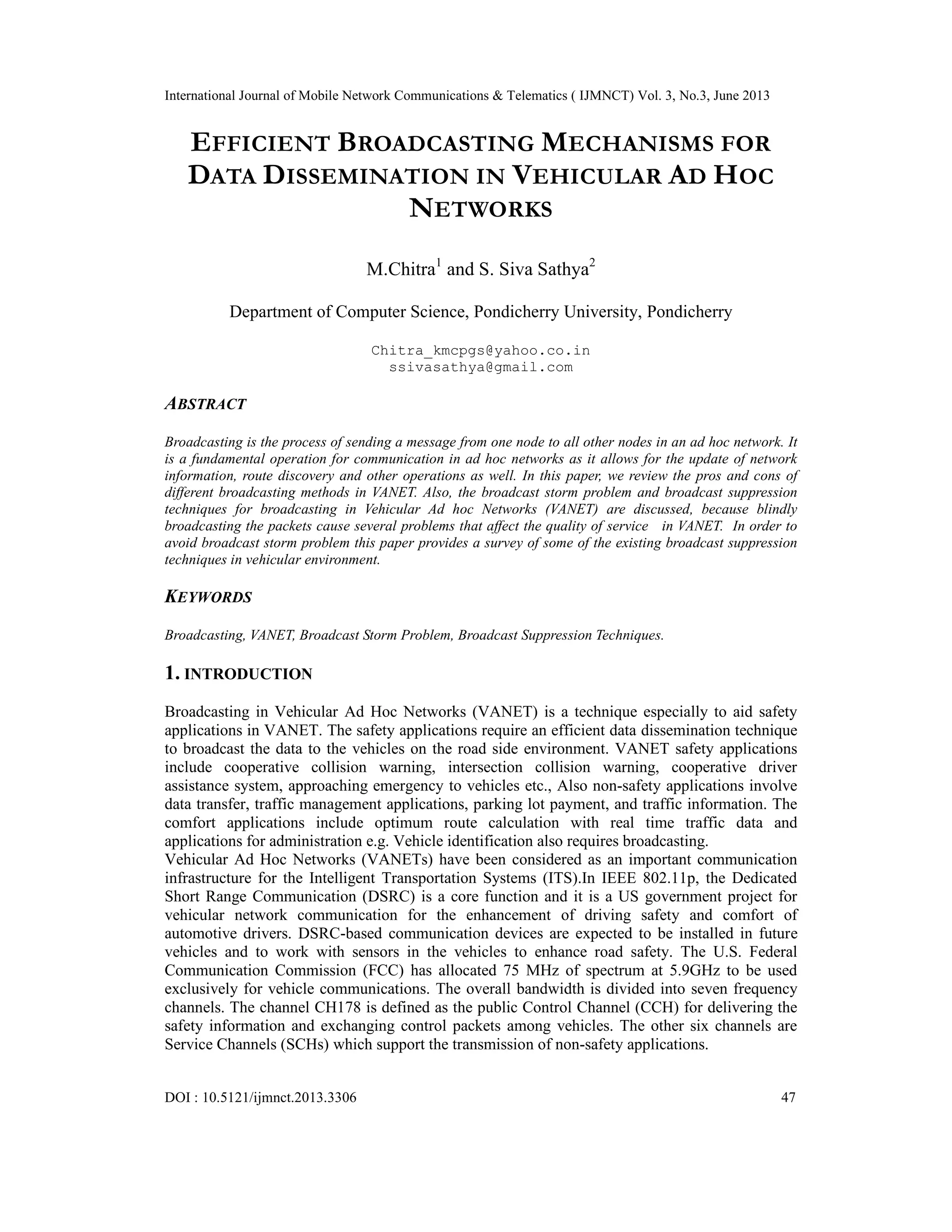 International Journal of Mobile Network Communications & Telematics ( IJMNCT) Vol. 3, No.3, June 2013
DOI : 10.5121/ijmnct.2013.3306 47
EFFICIENT BROADCASTING MECHANISMS FOR
DATA DISSEMINATION IN VEHICULAR AD HOC
NETWORKS
M.Chitra1
and S. Siva Sathya2
Department of Computer Science, Pondicherry University, Pondicherry
Chitra_kmcpgs@yahoo.co.in
ssivasathya@gmail.com
ABSTRACT
Broadcasting is the process of sending a message from one node to all other nodes in an ad hoc network. It
is a fundamental operation for communication in ad hoc networks as it allows for the update of network
information, route discovery and other operations as well. In this paper, we review the pros and cons of
different broadcasting methods in VANET. Also, the broadcast storm problem and broadcast suppression
techniques for broadcasting in Vehicular Ad hoc Networks (VANET) are discussed, because blindly
broadcasting the packets cause several problems that affect the quality of service in VANET. In order to
avoid broadcast storm problem this paper provides a survey of some of the existing broadcast suppression
techniques in vehicular environment.
KEYWORDS
Broadcasting, VANET, Broadcast Storm Problem, Broadcast Suppression Techniques.
1. INTRODUCTION
Broadcasting in Vehicular Ad Hoc Networks (VANET) is a technique especially to aid safety
applications in VANET. The safety applications require an efficient data dissemination technique
to broadcast the data to the vehicles on the road side environment. VANET safety applications
include cooperative collision warning, intersection collision warning, cooperative driver
assistance system, approaching emergency to vehicles etc., Also non-safety applications involve
data transfer, traffic management applications, parking lot payment, and traffic information. The
comfort applications include optimum route calculation with real time traffic data and
applications for administration e.g. Vehicle identification also requires broadcasting.
Vehicular Ad Hoc Networks (VANETs) have been considered as an important communication
infrastructure for the Intelligent Transportation Systems (ITS).In IEEE 802.11p, the Dedicated
Short Range Communication (DSRC) is a core function and it is a US government project for
vehicular network communication for the enhancement of driving safety and comfort of
automotive drivers. DSRC-based communication devices are expected to be installed in future
vehicles and to work with sensors in the vehicles to enhance road safety. The U.S. Federal
Communication Commission (FCC) has allocated 75 MHz of spectrum at 5.9GHz to be used
exclusively for vehicle communications. The overall bandwidth is divided into seven frequency
channels. The channel CH178 is defined as the public Control Channel (CCH) for delivering the
safety information and exchanging control packets among vehicles. The other six channels are
Service Channels (SCHs) which support the transmission of non-safety applications.
 