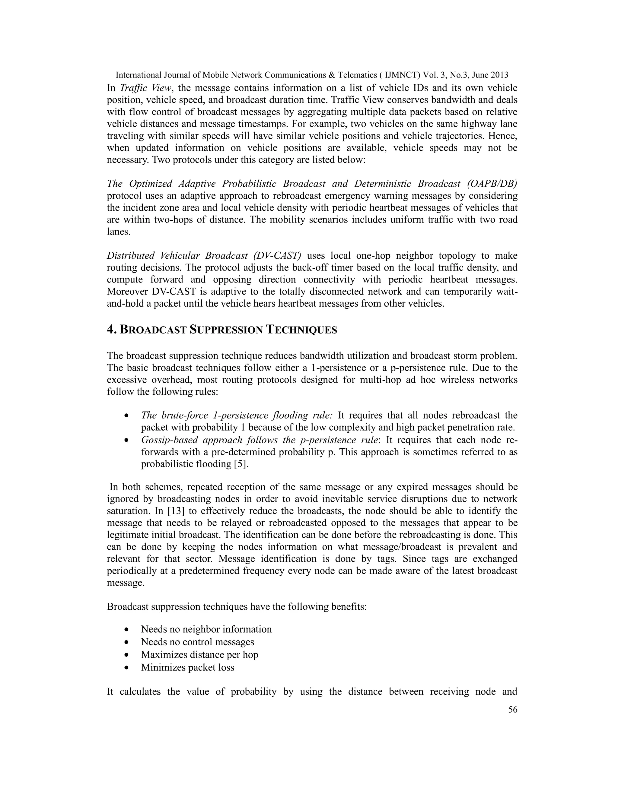International Journal of Mobile Network Communications & Telematics ( IJMNCT) Vol. 3, No.3, June 2013
56
In Traffic View, the message contains information on a list of vehicle IDs and its own vehicle
position, vehicle speed, and broadcast duration time. Traffic View conserves bandwidth and deals
with flow control of broadcast messages by aggregating multiple data packets based on relative
vehicle distances and message timestamps. For example, two vehicles on the same highway lane
traveling with similar speeds will have similar vehicle positions and vehicle trajectories. Hence,
when updated information on vehicle positions are available, vehicle speeds may not be
necessary. Two protocols under this category are listed below:
The Optimized Adaptive Probabilistic Broadcast and Deterministic Broadcast (OAPB/DB)
protocol uses an adaptive approach to rebroadcast emergency warning messages by considering
the incident zone area and local vehicle density with periodic heartbeat messages of vehicles that
are within two-hops of distance. The mobility scenarios includes uniform traffic with two road
lanes.
Distributed Vehicular Broadcast (DV-CAST) uses local one-hop neighbor topology to make
routing decisions. The protocol adjusts the back-off timer based on the local traffic density, and
compute forward and opposing direction connectivity with periodic heartbeat messages.
Moreover DV-CAST is adaptive to the totally disconnected network and can temporarily wait-
and-hold a packet until the vehicle hears heartbeat messages from other vehicles.
4. BROADCAST SUPPRESSION TECHNIQUES
The broadcast suppression technique reduces bandwidth utilization and broadcast storm problem.
The basic broadcast techniques follow either a 1-persistence or a p-persistence rule. Due to the
excessive overhead, most routing protocols designed for multi-hop ad hoc wireless networks
follow the following rules:
• The brute-force 1-persistence flooding rule: It requires that all nodes rebroadcast the
packet with probability 1 because of the low complexity and high packet penetration rate.
• Gossip-based approach follows the p-persistence rule: It requires that each node re-
forwards with a pre-determined probability p. This approach is sometimes referred to as
probabilistic flooding [5].
In both schemes, repeated reception of the same message or any expired messages should be
ignored by broadcasting nodes in order to avoid inevitable service disruptions due to network
saturation. In [13] to effectively reduce the broadcasts, the node should be able to identify the
message that needs to be relayed or rebroadcasted opposed to the messages that appear to be
legitimate initial broadcast. The identification can be done before the rebroadcasting is done. This
can be done by keeping the nodes information on what message/broadcast is prevalent and
relevant for that sector. Message identification is done by tags. Since tags are exchanged
periodically at a predetermined frequency every node can be made aware of the latest broadcast
message.
Broadcast suppression techniques have the following benefits:
• Needs no neighbor information
• Needs no control messages
• Maximizes distance per hop
• Minimizes packet loss
It calculates the value of probability by using the distance between receiving node and
 