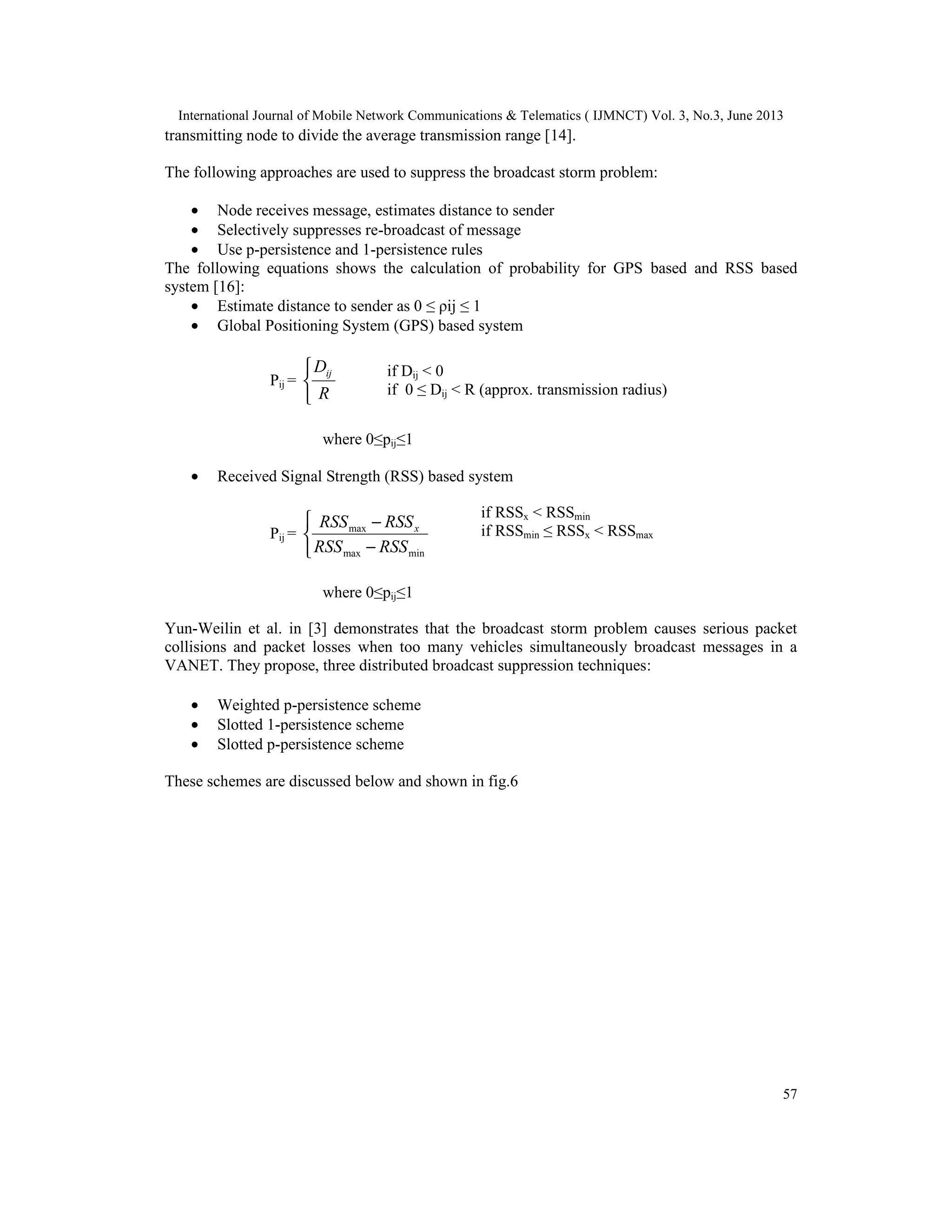 International Journal of Mobile Network Communications & Telematics ( IJMNCT) Vol. 3, No.3, June 2013
57
transmitting node to divide the average transmission range [14].
The following approaches are used to suppress the broadcast storm problem:
• Node receives message, estimates distance to sender
• Selectively suppresses re-broadcast of message
• Use p-persistence and 1-persistence rules
The following equations shows the calculation of probability for GPS based and RSS based
system [16]:
• Estimate distance to sender as 0 ≤ ρij ≤ 1
• Global Positioning System (GPS) based system
Pij =



R
Dij
where 0≤pij≤1
• Received Signal Strength (RSS) based system
Pij =



−
−
minmax
max
RSSRSS
RSSRSS x
where 0≤pij≤1
Yun-Weilin et al. in [3] demonstrates that the broadcast storm problem causes serious packet
collisions and packet losses when too many vehicles simultaneously broadcast messages in a
VANET. They propose, three distributed broadcast suppression techniques:
• Weighted p-persistence scheme
• Slotted 1-persistence scheme
• Slotted p-persistence scheme
These schemes are discussed below and shown in fig.6
if Dij < 0
if 0 ≤ Dij < R (approx. transmission radius)
if RSSx < RSSmin
if RSSmin ≤ RSSx < RSSmax
 