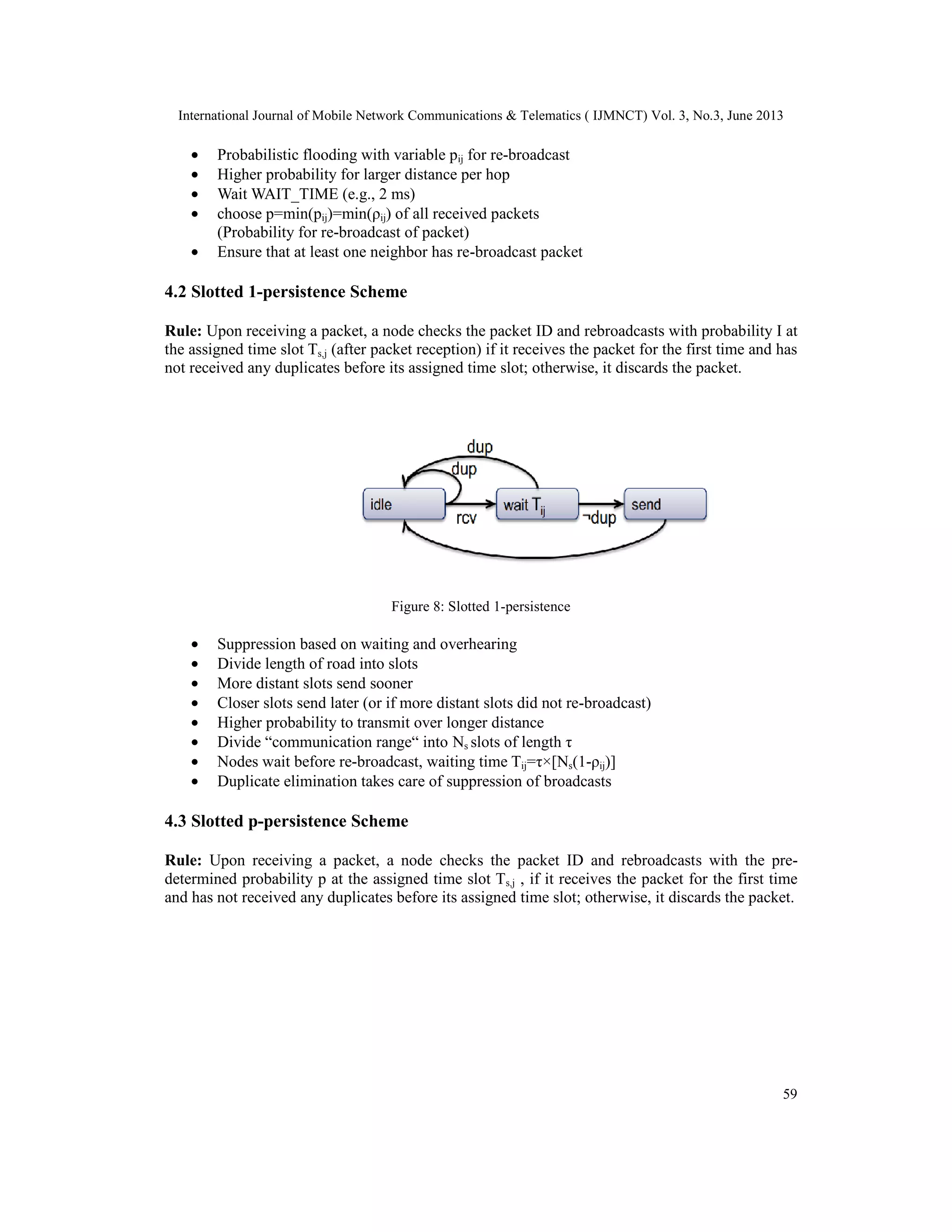 International Journal of Mobile Network Communications & Telematics ( IJMNCT) Vol. 3, No.3, June 2013
59
• Probabilistic flooding with variable pij for re-broadcast
• Higher probability for larger distance per hop
• Wait WAIT_TIME (e.g., 2 ms)
• choose p=min(pij)=min(ρij) of all received packets
(Probability for re-broadcast of packet)
• Ensure that at least one neighbor has re-broadcast packet
4.2 Slotted 1-persistence Scheme
Rule: Upon receiving a packet, a node checks the packet ID and rebroadcasts with probability I at
the assigned time slot Ts,j (after packet reception) if it receives the packet for the first time and has
not received any duplicates before its assigned time slot; otherwise, it discards the packet.
Figure 8: Slotted 1-persistence
• Suppression based on waiting and overhearing
• Divide length of road into slots
• More distant slots send sooner
• Closer slots send later (or if more distant slots did not re-broadcast)
• Higher probability to transmit over longer distance
• Divide “communication range“ into Ns slots of length τ
• Nodes wait before re-broadcast, waiting time Tij=τ×[Ns(1-ρij)]
• Duplicate elimination takes care of suppression of broadcasts
4.3 Slotted p-persistence Scheme
Rule: Upon receiving a packet, a node checks the packet ID and rebroadcasts with the pre-
determined probability p at the assigned time slot Ts,j , if it receives the packet for the first time
and has not received any duplicates before its assigned time slot; otherwise, it discards the packet.
 