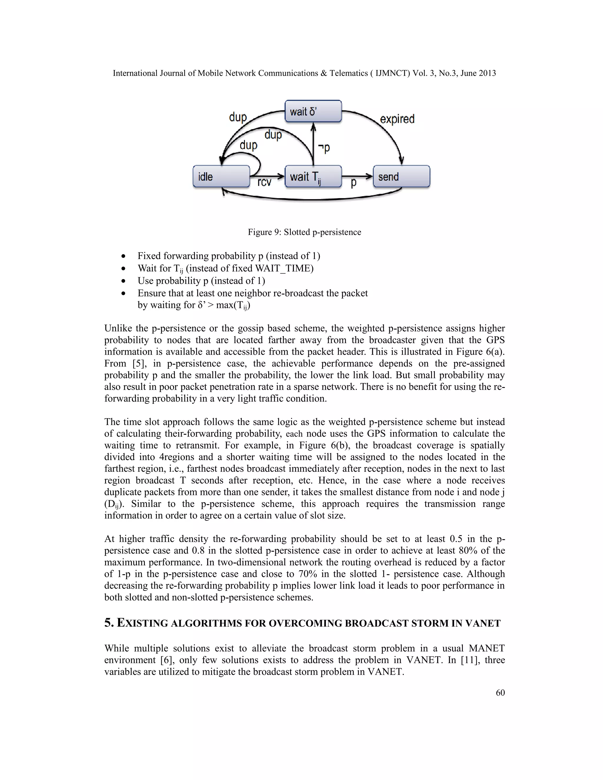 International Journal of Mobile Network Communications & Telematics ( IJMNCT) Vol. 3, No.3, June 2013
60
Figure 9: Slotted p-persistence
• Fixed forwarding probability p (instead of 1)
• Wait for Tij (instead of fixed WAIT_TIME)
• Use probability p (instead of 1)
• Ensure that at least one neighbor re-broadcast the packet
by waiting for δ’ > max(Tij)
Unlike the p-persistence or the gossip based scheme, the weighted p-persistence assigns higher
probability to nodes that are located farther away from the broadcaster given that the GPS
information is available and accessible from the packet header. This is illustrated in Figure 6(a).
From [5], in p-persistence case, the achievable performance depends on the pre-assigned
probability p and the smaller the probability, the lower the link load. But small probability may
also result in poor packet penetration rate in a sparse network. There is no benefit for using the re-
forwarding probability in a very light traffic condition.
The time slot approach follows the same logic as the weighted p-persistence scheme but instead
of calculating their-forwarding probability, each node uses the GPS information to calculate the
waiting time to retransmit. For example, in Figure 6(b), the broadcast coverage is spatially
divided into 4regions and a shorter waiting time will be assigned to the nodes located in the
farthest region, i.e., farthest nodes broadcast immediately after reception, nodes in the next to last
region broadcast T seconds after reception, etc. Hence, in the case where a node receives
duplicate packets from more than one sender, it takes the smallest distance from node i and node j
(Dij). Similar to the p-persistence scheme, this approach requires the transmission range
information in order to agree on a certain value of slot size.
At higher traffic density the re-forwarding probability should be set to at least 0.5 in the p-
persistence case and 0.8 in the slotted p-persistence case in order to achieve at least 80% of the
maximum performance. In two-dimensional network the routing overhead is reduced by a factor
of 1-p in the p-persistence case and close to 70% in the slotted 1- persistence case. Although
decreasing the re-forwarding probability p implies lower link load it leads to poor performance in
both slotted and non-slotted p-persistence schemes.
5. EXISTING ALGORITHMS FOR OVERCOMING BROADCAST STORM IN VANET
While multiple solutions exist to alleviate the broadcast storm problem in a usual MANET
environment [6], only few solutions exists to address the problem in VANET. In [11], three
variables are utilized to mitigate the broadcast storm problem in VANET.
 