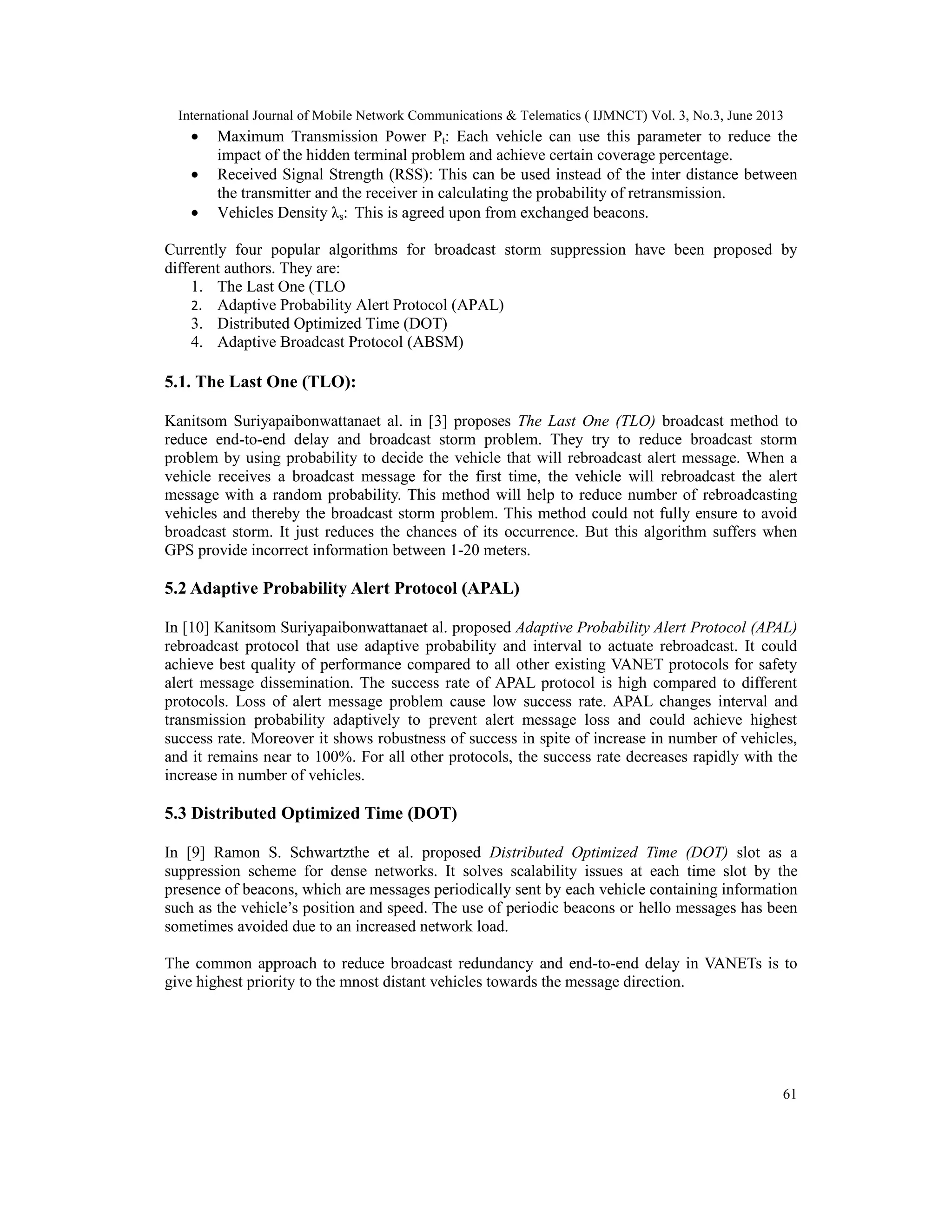 International Journal of Mobile Network Communications & Telematics ( IJMNCT) Vol. 3, No.3, June 2013
61
• Maximum Transmission Power Pt: Each vehicle can use this parameter to reduce the
impact of the hidden terminal problem and achieve certain coverage percentage.
• Received Signal Strength (RSS): This can be used instead of the inter distance between
the transmitter and the receiver in calculating the probability of retransmission.
• Vehicles Density λs: This is agreed upon from exchanged beacons.
Currently four popular algorithms for broadcast storm suppression have been proposed by
different authors. They are:
1. The Last One (TLO
2. Adaptive Probability Alert Protocol (APAL)
3. Distributed Optimized Time (DOT)
4. Adaptive Broadcast Protocol (ABSM)
5.1. The Last One (TLO):
Kanitsom Suriyapaibonwattanaet al. in [3] proposes The Last One (TLO) broadcast method to
reduce end-to-end delay and broadcast storm problem. They try to reduce broadcast storm
problem by using probability to decide the vehicle that will rebroadcast alert message. When a
vehicle receives a broadcast message for the first time, the vehicle will rebroadcast the alert
message with a random probability. This method will help to reduce number of rebroadcasting
vehicles and thereby the broadcast storm problem. This method could not fully ensure to avoid
broadcast storm. It just reduces the chances of its occurrence. But this algorithm suffers when
GPS provide incorrect information between 1-20 meters.
5.2 Adaptive Probability Alert Protocol (APAL)
In [10] Kanitsom Suriyapaibonwattanaet al. proposed Adaptive Probability Alert Protocol (APAL)
rebroadcast protocol that use adaptive probability and interval to actuate rebroadcast. It could
achieve best quality of performance compared to all other existing VANET protocols for safety
alert message dissemination. The success rate of APAL protocol is high compared to different
protocols. Loss of alert message problem cause low success rate. APAL changes interval and
transmission probability adaptively to prevent alert message loss and could achieve highest
success rate. Moreover it shows robustness of success in spite of increase in number of vehicles,
and it remains near to 100%. For all other protocols, the success rate decreases rapidly with the
increase in number of vehicles.
5.3 Distributed Optimized Time (DOT)
In [9] Ramon S. Schwartzthe et al. proposed Distributed Optimized Time (DOT) slot as a
suppression scheme for dense networks. It solves scalability issues at each time slot by the
presence of beacons, which are messages periodically sent by each vehicle containing information
such as the vehicle’s position and speed. The use of periodic beacons or hello messages has been
sometimes avoided due to an increased network load.
The common approach to reduce broadcast redundancy and end-to-end delay in VANETs is to
give highest priority to the mnost distant vehicles towards the message direction.
 