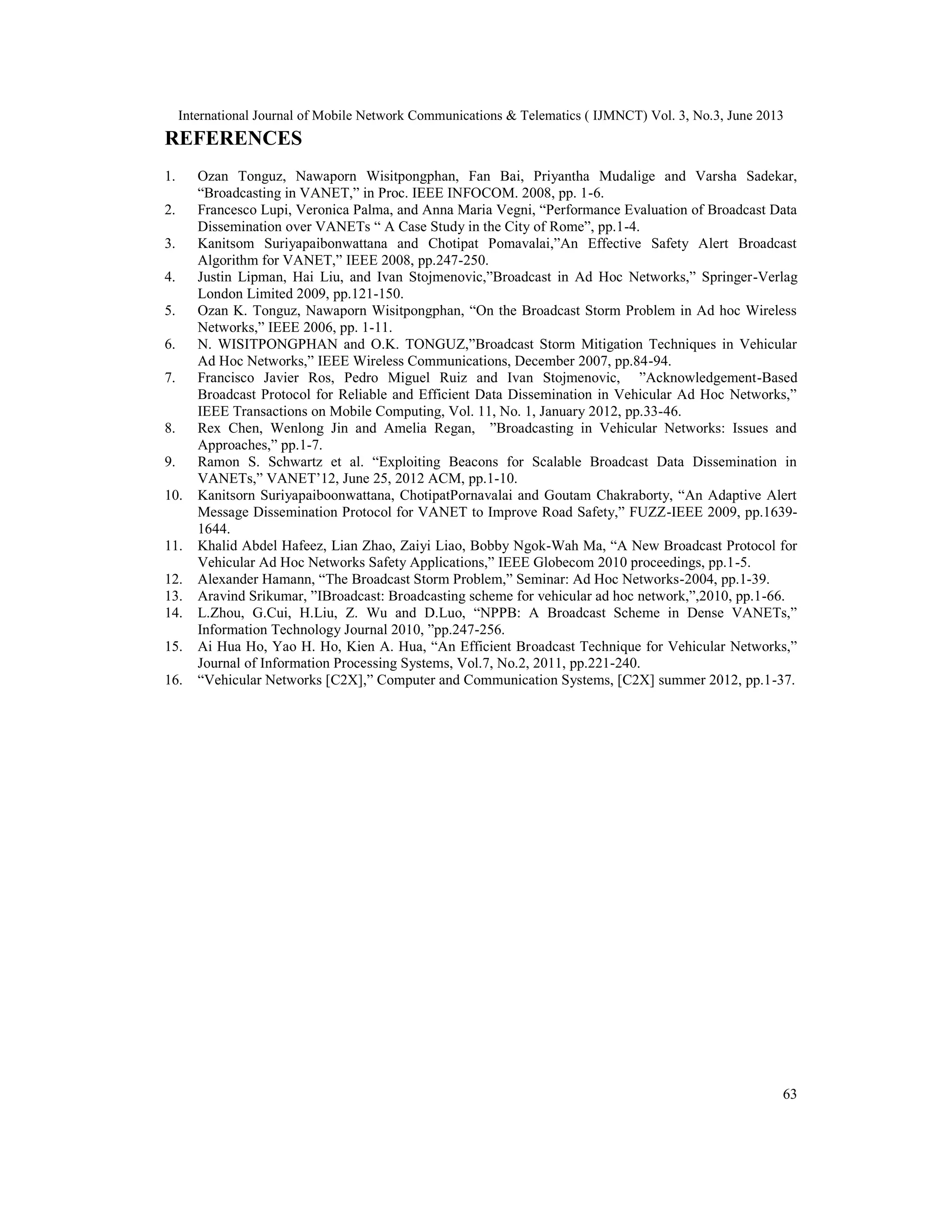 International Journal of Mobile Network Communications & Telematics ( IJMNCT) Vol. 3, No.3, June 2013
63
REFERENCES
1. Ozan Tonguz, Nawaporn Wisitpongphan, Fan Bai, Priyantha Mudalige and Varsha Sadekar,
“Broadcasting in VANET,” in Proc. IEEE INFOCOM. 2008, pp. 1-6.
2. Francesco Lupi, Veronica Palma, and Anna Maria Vegni, “Performance Evaluation of Broadcast Data
Dissemination over VANETs “ A Case Study in the City of Rome”, pp.1-4.
3. Kanitsom Suriyapaibonwattana and Chotipat Pomavalai,”An Effective Safety Alert Broadcast
Algorithm for VANET,” IEEE 2008, pp.247-250.
4. Justin Lipman, Hai Liu, and Ivan Stojmenovic,”Broadcast in Ad Hoc Networks,” Springer-Verlag
London Limited 2009, pp.121-150.
5. Ozan K. Tonguz, Nawaporn Wisitpongphan, “On the Broadcast Storm Problem in Ad hoc Wireless
Networks,” IEEE 2006, pp. 1-11.
6. N. WISITPONGPHAN and O.K. TONGUZ,”Broadcast Storm Mitigation Techniques in Vehicular
Ad Hoc Networks,” IEEE Wireless Communications, December 2007, pp.84-94.
7. Francisco Javier Ros, Pedro Miguel Ruiz and Ivan Stojmenovic, ”Acknowledgement-Based
Broadcast Protocol for Reliable and Efficient Data Dissemination in Vehicular Ad Hoc Networks,”
IEEE Transactions on Mobile Computing, Vol. 11, No. 1, January 2012, pp.33-46.
8. Rex Chen, Wenlong Jin and Amelia Regan, ”Broadcasting in Vehicular Networks: Issues and
Approaches,” pp.1-7.
9. Ramon S. Schwartz et al. “Exploiting Beacons for Scalable Broadcast Data Dissemination in
VANETs,” VANET’12, June 25, 2012 ACM, pp.1-10.
10. Kanitsorn Suriyapaiboonwattana, ChotipatPornavalai and Goutam Chakraborty, “An Adaptive Alert
Message Dissemination Protocol for VANET to Improve Road Safety,” FUZZ-IEEE 2009, pp.1639-
1644.
11. Khalid Abdel Hafeez, Lian Zhao, Zaiyi Liao, Bobby Ngok-Wah Ma, “A New Broadcast Protocol for
Vehicular Ad Hoc Networks Safety Applications,” IEEE Globecom 2010 proceedings, pp.1-5.
12. Alexander Hamann, “The Broadcast Storm Problem,” Seminar: Ad Hoc Networks-2004, pp.1-39.
13. Aravind Srikumar, ”IBroadcast: Broadcasting scheme for vehicular ad hoc network,”,2010, pp.1-66.
14. L.Zhou, G.Cui, H.Liu, Z. Wu and D.Luo, “NPPB: A Broadcast Scheme in Dense VANETs,”
Information Technology Journal 2010, ”pp.247-256.
15. Ai Hua Ho, Yao H. Ho, Kien A. Hua, “An Efficient Broadcast Technique for Vehicular Networks,”
Journal of Information Processing Systems, Vol.7, No.2, 2011, pp.221-240.
16. “Vehicular Networks [C2X],” Computer and Communication Systems, [C2X] summer 2012, pp.1-37.
 