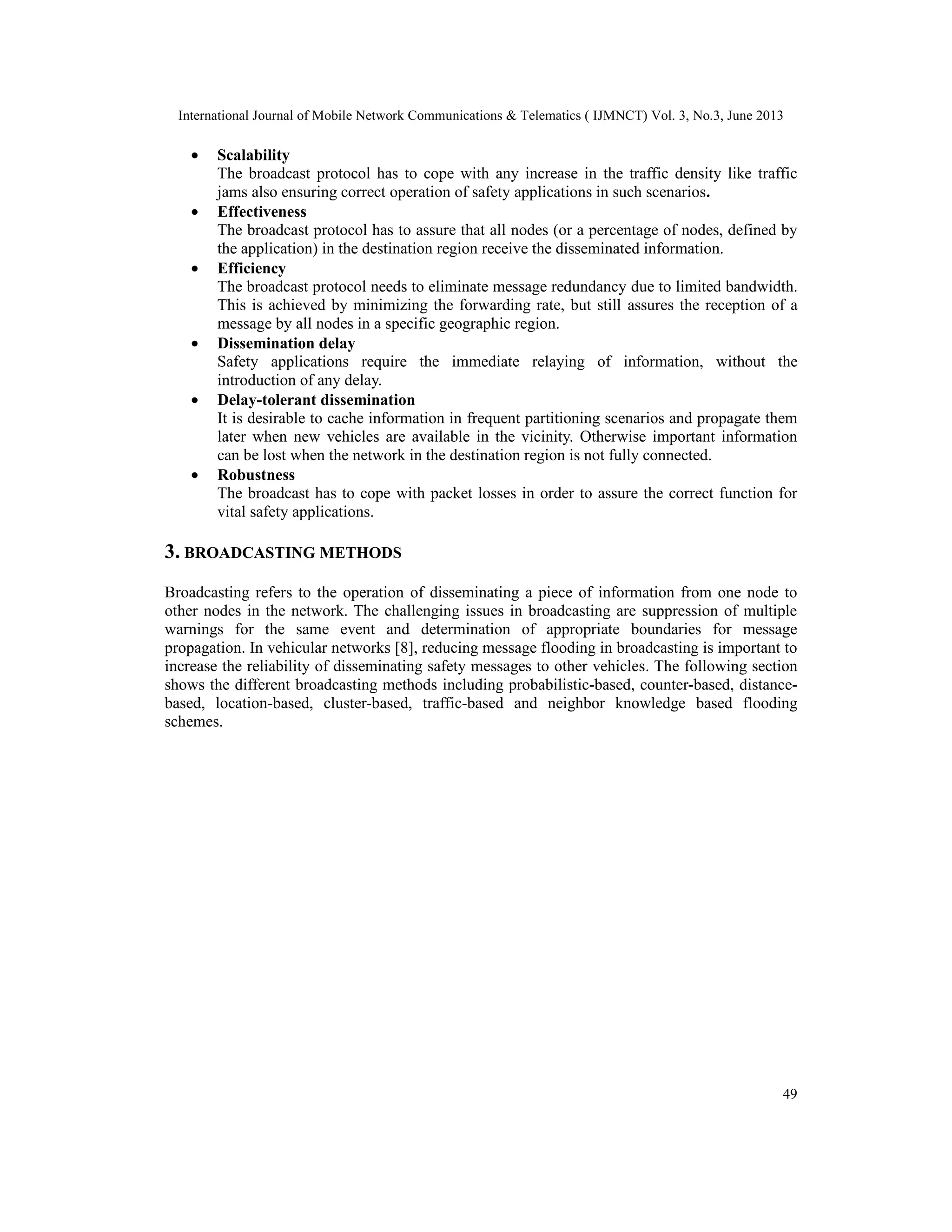 International Journal of Mobile Network Communications & Telematics ( IJMNCT) Vol. 3, No.3, June 2013
49
• Scalability
The broadcast protocol has to cope with any increase in the traffic density like traffic
jams also ensuring correct operation of safety applications in such scenarios.
• Effectiveness
The broadcast protocol has to assure that all nodes (or a percentage of nodes, defined by
the application) in the destination region receive the disseminated information.
• Efficiency
The broadcast protocol needs to eliminate message redundancy due to limited bandwidth.
This is achieved by minimizing the forwarding rate, but still assures the reception of a
message by all nodes in a specific geographic region.
• Dissemination delay
Safety applications require the immediate relaying of information, without the
introduction of any delay.
• Delay-tolerant dissemination
It is desirable to cache information in frequent partitioning scenarios and propagate them
later when new vehicles are available in the vicinity. Otherwise important information
can be lost when the network in the destination region is not fully connected.
• Robustness
The broadcast has to cope with packet losses in order to assure the correct function for
vital safety applications.
3. BROADCASTING METHODS
Broadcasting refers to the operation of disseminating a piece of information from one node to
other nodes in the network. The challenging issues in broadcasting are suppression of multiple
warnings for the same event and determination of appropriate boundaries for message
propagation. In vehicular networks [8], reducing message flooding in broadcasting is important to
increase the reliability of disseminating safety messages to other vehicles. The following section
shows the different broadcasting methods including probabilistic-based, counter-based, distance-
based, location-based, cluster-based, traffic-based and neighbor knowledge based flooding
schemes.
 