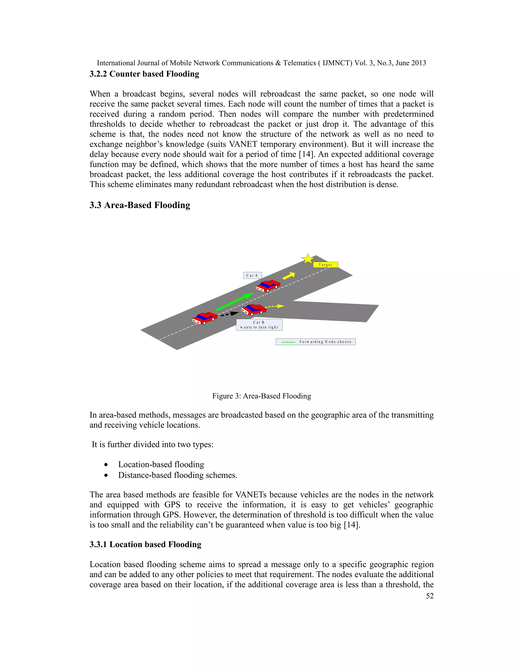 International Journal of Mobile Network Communications & Telematics ( IJMNCT) Vol. 3, No.3, June 2013
52
3.2.2 Counter based Flooding
When a broadcast begins, several nodes will rebroadcast the same packet, so one node will
receive the same packet several times. Each node will count the number of times that a packet is
received during a random period. Then nodes will compare the number with predetermined
thresholds to decide whether to rebroadcast the packet or just drop it. The advantage of this
scheme is that, the nodes need not know the structure of the network as well as no need to
exchange neighbor’s knowledge (suits VANET temporary environment). But it will increase the
delay because every node should wait for a period of time [14]. An expected additional coverage
function may be defined, which shows that the more number of times a host has heard the same
broadcast packet, the less additional coverage the host contributes if it rebroadcasts the packet.
This scheme eliminates many redundant rebroadcast when the host distribution is dense.
3.3 Area-Based Flooding
Figure 3: Area-Based Flooding
In area-based methods, messages are broadcasted based on the geographic area of the transmitting
and receiving vehicle locations.
It is further divided into two types:
• Location-based flooding
• Distance-based flooding schemes.
The area based methods are feasible for VANETs because vehicles are the nodes in the network
and equipped with GPS to receive the information, it is easy to get vehicles’ geographic
information through GPS. However, the determination of threshold is too difficult when the value
is too small and the reliability can’t be guaranteed when value is too big [14].
3.3.1 Location based Flooding
Location based flooding scheme aims to spread a message only to a specific geographic region
and can be added to any other policies to meet that requirement. The nodes evaluate the additional
coverage area based on their location, if the additional coverage area is less than a threshold, the
T a r g e t
F o r w a r d i n g N o d e c h o o s e
C a r B
w a n t s t o t u r n r i g h t
C a r A
 