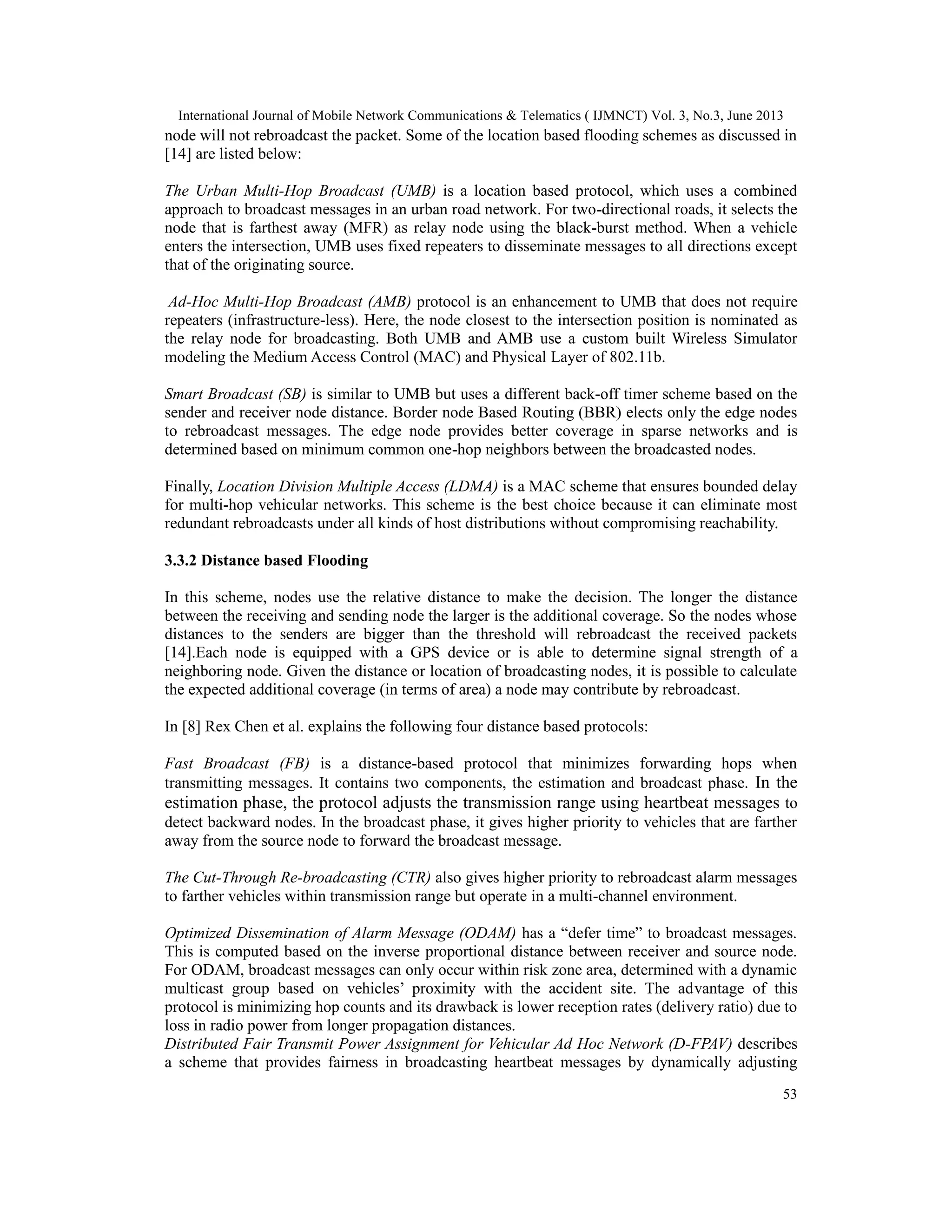 International Journal of Mobile Network Communications & Telematics ( IJMNCT) Vol. 3, No.3, June 2013
53
node will not rebroadcast the packet. Some of the location based flooding schemes as discussed in
[14] are listed below:
The Urban Multi-Hop Broadcast (UMB) is a location based protocol, which uses a combined
approach to broadcast messages in an urban road network. For two-directional roads, it selects the
node that is farthest away (MFR) as relay node using the black-burst method. When a vehicle
enters the intersection, UMB uses fixed repeaters to disseminate messages to all directions except
that of the originating source.
Ad-Hoc Multi-Hop Broadcast (AMB) protocol is an enhancement to UMB that does not require
repeaters (infrastructure-less). Here, the node closest to the intersection position is nominated as
the relay node for broadcasting. Both UMB and AMB use a custom built Wireless Simulator
modeling the Medium Access Control (MAC) and Physical Layer of 802.11b.
Smart Broadcast (SB) is similar to UMB but uses a different back-off timer scheme based on the
sender and receiver node distance. Border node Based Routing (BBR) elects only the edge nodes
to rebroadcast messages. The edge node provides better coverage in sparse networks and is
determined based on minimum common one-hop neighbors between the broadcasted nodes.
Finally, Location Division Multiple Access (LDMA) is a MAC scheme that ensures bounded delay
for multi-hop vehicular networks. This scheme is the best choice because it can eliminate most
redundant rebroadcasts under all kinds of host distributions without compromising reachability.
3.3.2 Distance based Flooding
In this scheme, nodes use the relative distance to make the decision. The longer the distance
between the receiving and sending node the larger is the additional coverage. So the nodes whose
distances to the senders are bigger than the threshold will rebroadcast the received packets
[14].Each node is equipped with a GPS device or is able to determine signal strength of a
neighboring node. Given the distance or location of broadcasting nodes, it is possible to calculate
the expected additional coverage (in terms of area) a node may contribute by rebroadcast.
In [8] Rex Chen et al. explains the following four distance based protocols:
Fast Broadcast (FB) is a distance-based protocol that minimizes forwarding hops when
transmitting messages. It contains two components, the estimation and broadcast phase. In the
estimation phase, the protocol adjusts the transmission range using heartbeat messages to
detect backward nodes. In the broadcast phase, it gives higher priority to vehicles that are farther
away from the source node to forward the broadcast message.
The Cut-Through Re-broadcasting (CTR) also gives higher priority to rebroadcast alarm messages
to farther vehicles within transmission range but operate in a multi-channel environment.
Optimized Dissemination of Alarm Message (ODAM) has a “defer time” to broadcast messages.
This is computed based on the inverse proportional distance between receiver and source node.
For ODAM, broadcast messages can only occur within risk zone area, determined with a dynamic
multicast group based on vehicles’ proximity with the accident site. The advantage of this
protocol is minimizing hop counts and its drawback is lower reception rates (delivery ratio) due to
loss in radio power from longer propagation distances.
Distributed Fair Transmit Power Assignment for Vehicular Ad Hoc Network (D-FPAV) describes
a scheme that provides fairness in broadcasting heartbeat messages by dynamically adjusting
 