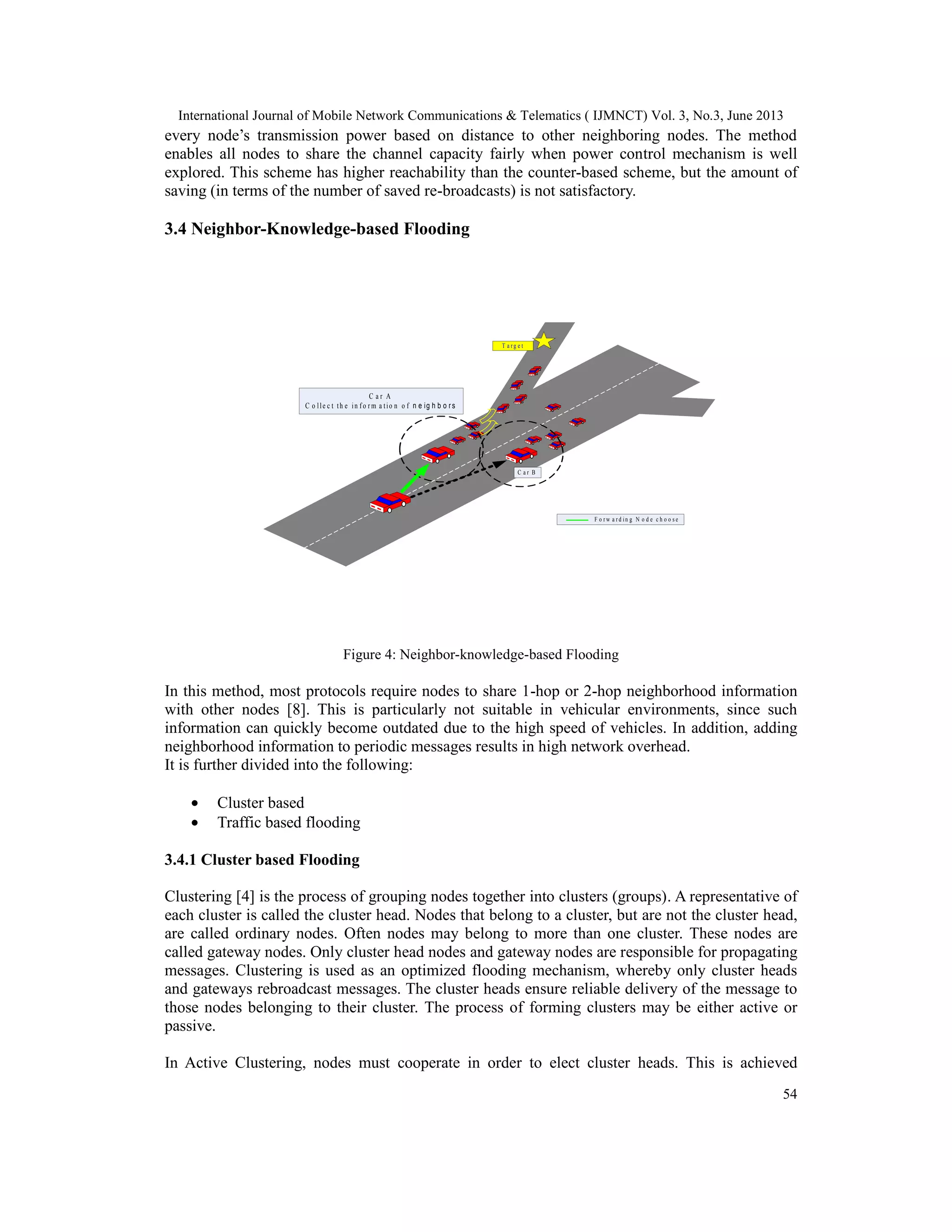 International Journal of Mobile Network Communications & Telematics ( IJMNCT) Vol. 3, No.3, June 2013
54
every node’s transmission power based on distance to other neighboring nodes. The method
enables all nodes to share the channel capacity fairly when power control mechanism is well
explored. This scheme has higher reachability than the counter-based scheme, but the amount of
saving (in terms of the number of saved re-broadcasts) is not satisfactory.
3.4 Neighbor-Knowledge-based Flooding
Figure 4: Neighbor-knowledge-based Flooding
In this method, most protocols require nodes to share 1-hop or 2-hop neighborhood information
with other nodes [8]. This is particularly not suitable in vehicular environments, since such
information can quickly become outdated due to the high speed of vehicles. In addition, adding
neighborhood information to periodic messages results in high network overhead.
It is further divided into the following:
• Cluster based
• Traffic based flooding
3.4.1 Cluster based Flooding
Clustering [4] is the process of grouping nodes together into clusters (groups). A representative of
each cluster is called the cluster head. Nodes that belong to a cluster, but are not the cluster head,
are called ordinary nodes. Often nodes may belong to more than one cluster. These nodes are
called gateway nodes. Only cluster head nodes and gateway nodes are responsible for propagating
messages. Clustering is used as an optimized flooding mechanism, whereby only cluster heads
and gateways rebroadcast messages. The cluster heads ensure reliable delivery of the message to
those nodes belonging to their cluster. The process of forming clusters may be either active or
passive.
In Active Clustering, nodes must cooperate in order to elect cluster heads. This is achieved
T a r g e t
F o r w a r d i n g N o d e c h o o s e
C a r B
C a r A
C o l l e c tt h e i n f o r m a t i o n o fn e ig h b o r s
 