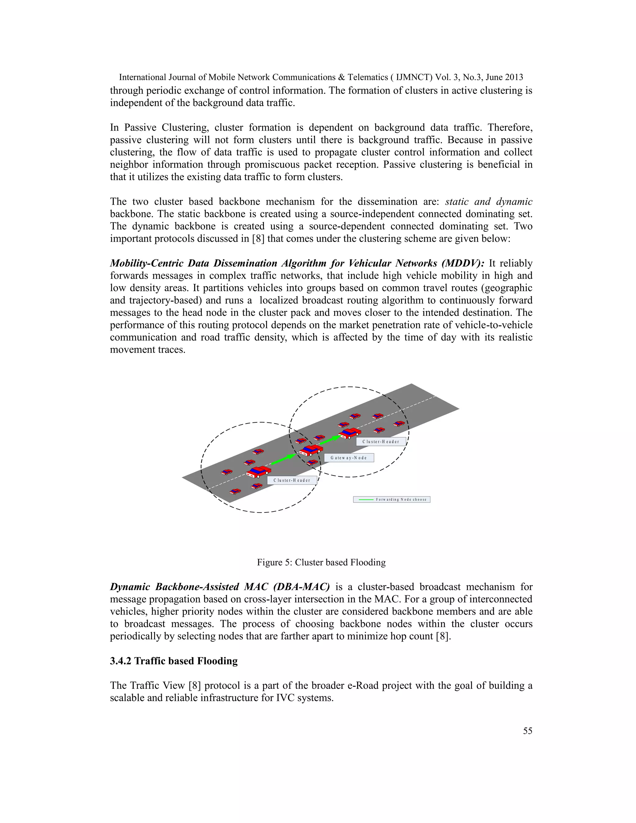International Journal of Mobile Network Communications & Telematics ( IJMNCT) Vol. 3, No.3, June 2013
55
through periodic exchange of control information. The formation of clusters in active clustering is
independent of the background data traffic.
In Passive Clustering, cluster formation is dependent on background data traffic. Therefore,
passive clustering will not form clusters until there is background traffic. Because in passive
clustering, the flow of data traffic is used to propagate cluster control information and collect
neighbor information through promiscuous packet reception. Passive clustering is beneficial in
that it utilizes the existing data traffic to form clusters.
The two cluster based backbone mechanism for the dissemination are: static and dynamic
backbone. The static backbone is created using a source-independent connected dominating set.
The dynamic backbone is created using a source-dependent connected dominating set. Two
important protocols discussed in [8] that comes under the clustering scheme are given below:
Mobility-Centric Data Dissemination Algorithm for Vehicular Networks (MDDV): It reliably
forwards messages in complex traffic networks, that include high vehicle mobility in high and
low density areas. It partitions vehicles into groups based on common travel routes (geographic
and trajectory-based) and runs a localized broadcast routing algorithm to continuously forward
messages to the head node in the cluster pack and moves closer to the intended destination. The
performance of this routing protocol depends on the market penetration rate of vehicle-to-vehicle
communication and road traffic density, which is affected by the time of day with its realistic
movement traces.
Figure 5: Cluster based Flooding
Dynamic Backbone-Assisted MAC (DBA-MAC) is a cluster-based broadcast mechanism for
message propagation based on cross-layer intersection in the MAC. For a group of interconnected
vehicles, higher priority nodes within the cluster are considered backbone members and are able
to broadcast messages. The process of choosing backbone nodes within the cluster occurs
periodically by selecting nodes that are farther apart to minimize hop count [8].
3.4.2 Traffic based Flooding
The Traffic View [8] protocol is a part of the broader e-Road project with the goal of building a
scalable and reliable infrastructure for IVC systems.
C l u s t e r- H e a d e r
C l u s t e r- H e a d e r
G a t e w a y- N o d e
F o r w a r d i n g N o d e c h o o s e
 