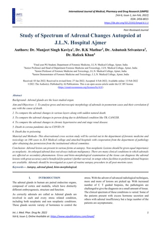 International Journal of Medical, Pharmacy and Drug Research (IJMPD)
[Vol-6, Issue-1, Jan-Feb, 2022]
ISSN: 2456-8015
https://dx.doi.org/10.22161/ijmpd.6.1.1
Peer-Reviewed Journal
Int. J. Med. Phar. Drug Re. 2022 1
Vol-6, Issue-1; Online Available at: https://www.aipublications.com/ijmpd/
Study of Spectrum of Adrenal Changes Autopsied at
J.L.N. Hospital Ajmer
Authors: Dr. Manjeet Singh Kaviya1
, Dr. R.K Mathur2
, Dr. Ashutosh Srivastava3
,
Dr. Rafeek Khan4
1
Final year PG Student, Department of Forensic Medicine, J.L.N. Medical College, Ajmer, India
2
Senior Professor and Head of Department Forensic Medicine and Toxicology, J.LN. Medical College, Ajmer, India
3
Senior Professor of Forensic Medicine and Toxicology, J.L.N. Medical College, Ajmer, India
4
Senior Demonstrator of Forensic Medicine and Toxicology, J..L.N. Medical College, Ajmer, India
Received: 03 Jan 2022; Received in revised form: 27 Jan 2022; Accepted: 6 Feb 2022; Available online: 13 Feb 2022
©2021 The Author(s). Published by AI Publications. This is an open access article under the CC BY license
(https://creativecommons.org/licenses/by/4.0/)
Abstract
Background- Adrenal glands are the least studied organ.
Aim and Objectives- 1. To analyse gross and microscopic morphology of adrenals in posmortem cases and their correlation if
any with the cause of death.
2. To compare the adrenal changes in various layers along with sudden natural death.
3. To compare the adrenal changes in person dying due to debilitated condition like TB, CANCER.
4. To compare the adrenal changes in chronic hypertensive and end stage renal disease.
5. Death in corona pandemic due to COVID-19.
6. Death due to poisoning.
Material and Methods- This observational cross section study will be carried out in the department of forensic medicine and
toxicology on 100 cases in JLN Medical college and attached hospitals with cooperation from the department of pathology
after obtaining due permission from the institutional ethical committee.
Conclusion- Adrenal lesion can present in various forms at autopsy. Non-neoplastic Lesions should be given equal importance
as neoplastic. An enlarged adrenal does not always indicate malignancy. There are many clinical conditions in which adrenals
are affected as secondary phenomenon. Gross and histo-morphological examination of the tissue can diagnose the adrenal
lesions with great accuracy and is beneficial for patient’s further survival, in setups where facilities to perform adrenal biopsies
are available. Adrenals should be investigated as a part of routine autopsy procedure in all post-mortem cases.
Keywords— Autopsy, adrenal gland, histo-morphological.
I. INTRODUCTION
The adrenal glands in human are paired endocrine organs,
composed of cortex and medulla, which have distinctly
different embryogenesis, structure and function.
As correctly adrenals are called as Adrenal glands are
involved in each and every stress related condition,
including both neoplastic and non neoplastic conditions.
These glands secrete variety of hormones to control the
stress. With the advent of advanced radiological techniques,
more and more of lesions are picked up. With increased
number of C T guided biopsies, the pathologists are
challenged to give the diagnosis on a small amount of tissue.
The clinical spectrum of these conditions is varied. Some of
the patients present with excess hormone secretion and
others with adrenal insufficiency but a large number of the
patients are asymptomatic.
 