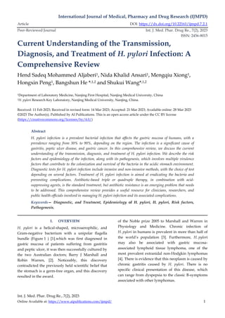 International Journal of Medical, Pharmacy and Drug Research (IJMPD)
Article DOI: https://dx.doi.org/10.22161/ijmpd.7.2.1
Peer-Reviewed Journal Int. J. Med. Phar. Drug Re., 7(2), 2023
ISSN: 2456-8015
Int. J. Med. Phar. Drug Re., 7(2), 2023
Online Available at: https://www.aipublications.com/ijmpd/ 1
Current Understanding of the Transmission,
Diagnosis, and Treatment of H. pylori Infection: A
Comprehensive Review
Hend Sadeq Mohammed Aljaberi1, Nida Khalid Ansari1, Mengqiu Xiong1,
Hongxin Peng1, Bangshun He *,1,2 and Shukui Wang*,1,2
1Department of Laboratory Medicine, Nanjing First Hospital, Nanjing Medical University, China
2H. pylori Research Key Laboratory, Nanjing Medical University, Nanjing, China.
Received: 11 Feb 2023; Received in revised form: 14 Mar 2023; Accepted: 21 Mar 2023; Available online: 28 Mar 2023
©2023 The Author(s). Published by AI Publications. This is an open access article under the CC BY license
(https://creativecommons.org/licenses/by/4.0/)
Abstract
H. pylori infection is a prevalent bacterial infection that affects the gastric mucosa of humans, with a
prevalence ranging from 30% to 90%, depending on the region. The infection is a significant cause of
gastritis, peptic ulcer disease, and gastric cancer. In this comprehensive review, we discuss the current
understanding of the transmission, diagnosis, and treatment of H. pylori infection. We describe the risk
factors and epidemiology of the infection, along with its pathogenesis, which involves multiple virulence
factors that contribute to the colonization and survival of the bacteria in the acidic stomach environment.
Diagnostic tests for H. pylori infection include invasive and non-invasive methods, with the choice of test
depending on several factors. Treatment of H. pylori infection is aimed at eradicating the bacteria and
preventing complications. Antibiotic-based triple or quadruple therapy, in combination with acid-
suppressing agents, is the standard treatment, but antibiotic resistance is an emerging problem that needs
to be addressed. This comprehensive review provides a useful resource for clinicians, researchers, and
public health officials involved in managing H. pylori infection and its associated complications.
Keywords— Diagnostic, and Treatment, Epidemiology of H. pylori, H. pylori, Risk factors,
Pathogenesis.
I. OVERVIEW
H. pylori is a helical-shaped, microaerophilic, and
Gram-negative bacterium with a unipolar flagella
bundle (Figure 1 ) [1].which was first diagnosed in
gastric mucosa of patients suffering from gastritis
and peptic ulcer, it was then successfully cultured by
the two Australian doctors; Barry J Marshall and
Robin Warren, [2]. Noticeably, this discovery
contradicted the previously held scientific belief that
the stomach is a germ-free organ, and this discovery
resulted in the award.
of the Noble prize 2005 to Marshall and Warren in
Physiology and Medicine. Chronic infection of
H. pylori in humans is prevalent in more than half of
the world’s population [3]. Furthermore, H. pylori
may also be associated with gastric mucosa-
associated lymphoid tissue lymphoma, one of the
most prevalent extranidal non-Hodgkin lymphomas
[4]. There is evidence that this neoplasm is caused by
chronic gastritis caused by H. pylori. There is no
specific clinical presentation of this disease, which
can range from dyspepsia to the classic B-symptoms
associated with other lymphomas.
 