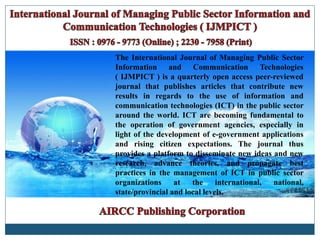 The International Journal of Managing Public Sector
Information and Communication Technologies
( IJMPICT ) is a quarterly open access peer-reviewed
journal that publishes articles that contribute new
results in regards to the use of information and
communication technologies (ICT) in the public sector
around the world. ICT are becoming fundamental to
the operation of government agencies, especially in
light of the development of e-government applications
and rising citizen expectations. The journal thus
provides a platform to disseminate new ideas and new
research, advance theories, and propagate best
practices in the management of ICT in public sector
organizations at the international, national,
state/provincial and local levels.
 