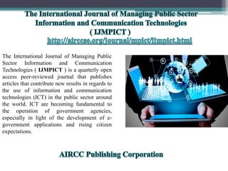The International Journal of Managing Public
Sector Information and Communication
Technologies ( IJMPICT ) is a quarterly open
access peer-reviewed journal that publishes
articles that contribute new results in regards to
the use of information and communication
technologies (ICT) in the public sector around
the world. ICT are becoming fundamental to
the operation of government agencies,
especially in light of the development of e-
government applications and rising citizen
expectations.
 