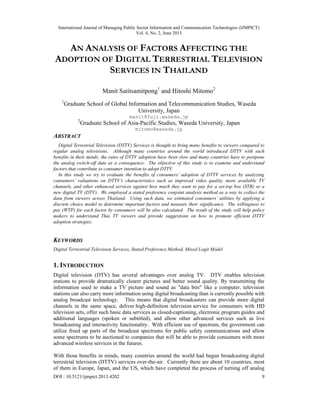 International Journal of Managing Public Sector Information and Communication Technologies (IJMPICT)
Vol. 4, No. 2, June 2013
DOI : 10.5121/ijmpict.2013.4202 9
AN ANALYSIS OF FACTORS AFFECTING THE
ADOPTION OF DIGITAL TERRESTRIAL TELEVISION
SERVICES IN THAILAND
Manit Satitsamitpong1
and Hitoshi Mitomo2
1
Graduate School of Global Information and Telecommunication Studies, Waseda
University, Japan
manit@fuji.waseda.jp
2
Graduate School of Asia-Pacific Studies, Waseda University, Japan
mitomo@waseda.jp
ABSTRACT
Digital Terrestrial Television (DTTV) Services is thought to bring many benefits to viewers compared to
regular analog televisions. Although many countries around the world introduced DTTV with such
benefits in their minds, the rates of DTTV adoption have been slow and many countries have to postpone
the analog switch-off date as a consequence. The objective of this study is to examine and understand
factors that contribute to consumer intention to adopt DTTV.
In this study we try to evaluate the benefits of consumers’ adoption of DTTV services by analyzing
consumers’ valuations on DTTV’s characteristics such as improved video quality, more available TV
channels, and other enhanced services against how much they want to pay for a set-top box (STB) or a
new digital TV (DTV). We employed a stated preference conjoint analysis method as a way to collect the
data from viewers across Thailand. Using such data, we estimated consumers’ utilities by applying a
discrete choice model to determine important factors and measure their significance. The willingness to
pay (WTP) for each factor by consumers will be also calculated. The result of the study will help policy
makers to understand Thai TV viewers and provide suggestions on how to promote efficient DTTV
adoption strategies.
KEYWORDS
Digital Terrestrial Television Services, Stated Preference Method, Mixed Logit Model
1. INTRODUCTION
Digital television (DTV) has several advantages over analog TV. DTV enables television
stations to provide dramatically clearer pictures and better sound quality. By transmitting the
information used to make a TV picture and sound as "data bits" like a computer, television
stations can also carry more information using digital broadcasting than is currently possible with
analog broadcast technology. This means that digital broadcasters can provide more digital
channels in the same space, deliver high-definition television service for consumers with HD
television sets, offer such basic data services as closed-captioning, electronic program guides and
additional languages (spoken or subtitled), and allow other advanced services such as live
broadcasting and interactivity functionality. With efficient use of spectrum, the government can
utilize freed up parts of the broadcast spectrums for public safety communications and allow
some spectrums to be auctioned to companies that will be able to provide consumers with more
advanced wireless services in the futures.
With those benefits in minds, many countries around the world had begun broadcasting digital
terrestrial television (DTTV) services over-the-air. Currently there are about 10 countries, most
of them in Europe, Japan, and the US, which have completed the process of turning off analog
 