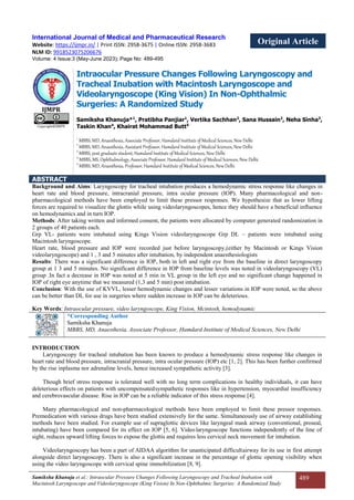Samiksha Khanuja et al.: Intraocular Pressure Changes Following Laryngoscopy and Tracheal Inubation with
Macintosh Laryngoscope and Videolaryngoscope (King Vision) In Non-Ophthalmic Surgeries: A Randomized Study
489
International Journal of Medical and Pharmaceutical Research
Website: https://ijmpr.in/ | Print ISSN: 2958-3675 | Online ISSN: 2958-3683 Original Article
NLM ID: 9918523075206676
Volume: 4 Issue:3 (May-June 2023); Page No: 489-495
IJMPR
Copyright@IJMPR
Intraocular Pressure Changes Following Laryngoscopy and
Tracheal Inubation with Macintosh Laryngoscope and
Videolaryngoscope (King Vision) In Non-Ophthalmic
Surgeries: A Randomized Study
Samiksha Khanuja*1
, Pratibha Panjiar1
, Vertika Sachhan2
, Sana Hussain2
, Neha Sinha3
,
Taskin Khan4
, Khairat Mohammad Butt5
1
MBBS, MD, Anaesthesia, Associate Professor, Hamdard Institute of Medical Sciences, New Delhi
2
MBBS, MD, Anaesthesia, Assistant Professor, Hamdard Institute of Medical Sciences, New Delhi
3
MBBS, post graduate student, Hamdard Institute of Medical Sciences, New Delhi
4
MBBS, MS, Ophthalmology, Associate Professor, Hamdard Institute of Medical Sciences, New Delhi
5
MBBS, MD, Anaesthesia, Professor, Hamdard Institute of Medical Sciences, New Delhi
ABSTRACT
Background and Aims: Laryngoscopy for tracheal intubation produces a hemodynamic stress response like changes in
heart rate and blood pressure, intracranial pressure, intra ocular pressure (IOP). Many pharmacological and non-
pharmacological methods have been employed to limit these pressor responses. We hypothesize that as lower lifting
forces are required to visualize the glottis while using videolaryngoscopes, hence they should have a beneficial influence
on hemodynamics and in turn IOP.
Methods: After taking written and informed consent, the patients were allocated by computer generated randomization in
2 groups of 40 patients each.
Grp VL- patients were intubated using Kings Vision videolaryngoscope Grp DL – patients were intubated using
Macintosh laryngoscope.
Heart rate, blood pressure and IOP were recorded just before laryngoscopy,(either by Macintosh or Kings Vision
videolaryngoscope) and 1 , 3 and 5 minutes after intubation, by independent anaesthesiologists
Results: There was a significant difference in IOP, both in left and right eye from the baseline in direct laryngoscopy
group at 1 3 and 5 minutes. No significant difference in IOP from baseline levels was noted in videolaryngoscopy (VL)
group .In fact a decrease in IOP was noted at 5 min in VL group in the left eye and no significant change happened in
IOP of right eye anytime that we measured (1,3 and 5 min) post intubation.
Conclusion: With the use of KVVL, lesser hemodynamic changes and lesser variations in IOP were noted, so the above
can be better than DL for use in surgeries where sudden increase in IOP can be deleterious.
Key Words: Intraocular pressure, video laryngoscope, King Vision, Mcintosh, hemodynamic
*Corresponding Author
Samiksha Khanuja
MBBS, MD, Anaesthesia, Associate Professor, Hamdard Institute of Medical Sciences, New Delhi
INTRODUCTION
Laryngoscopy for tracheal intubation has been known to produce a hemodynamic stress response like changes in
heart rate and blood pressure, intracranial pressure, intra ocular pressure (IOP) etc [1, 2]. This has been further confirmed
by the rise inplasma nor adrenaline levels, hence increased sympathetic activity [3].
Though brief stress response is tolerated well with no long term complications in healthy individuals, it can have
deleterious effects on patients with uncompensatedsympathetic responses like in hypertension, myocardial insufficiency
and cerebrovascular disease. Rise in IOP can be a reliable indicator of this stress response [4].
Many pharmacological and non-pharmacological methods have been employed to limit these pressor responses.
Premedication with various drugs have been studied extensively for the same. Simultaneously use of airway establishing
methods have been studied. For example use of supraglottic devices like laryngeal mask airway (conventional, proseal,
intubating) have been compared for its effect on IOP [5, 6]. Videolaryngoscope functions independently of the line of
sight, reduces upward lifting forces to expose the glottis and requires less cervical neck movement for intubation.
Videolaryngoscopy has been a part of AIDAA algorithm for unanticipated difficultairway for its use in first attempt
alongside direct laryngoscopy. There is also a significant increase in the percentage of glottic opening visibility when
using the video laryngoscope with cervical spine immobilization [8, 9].
 