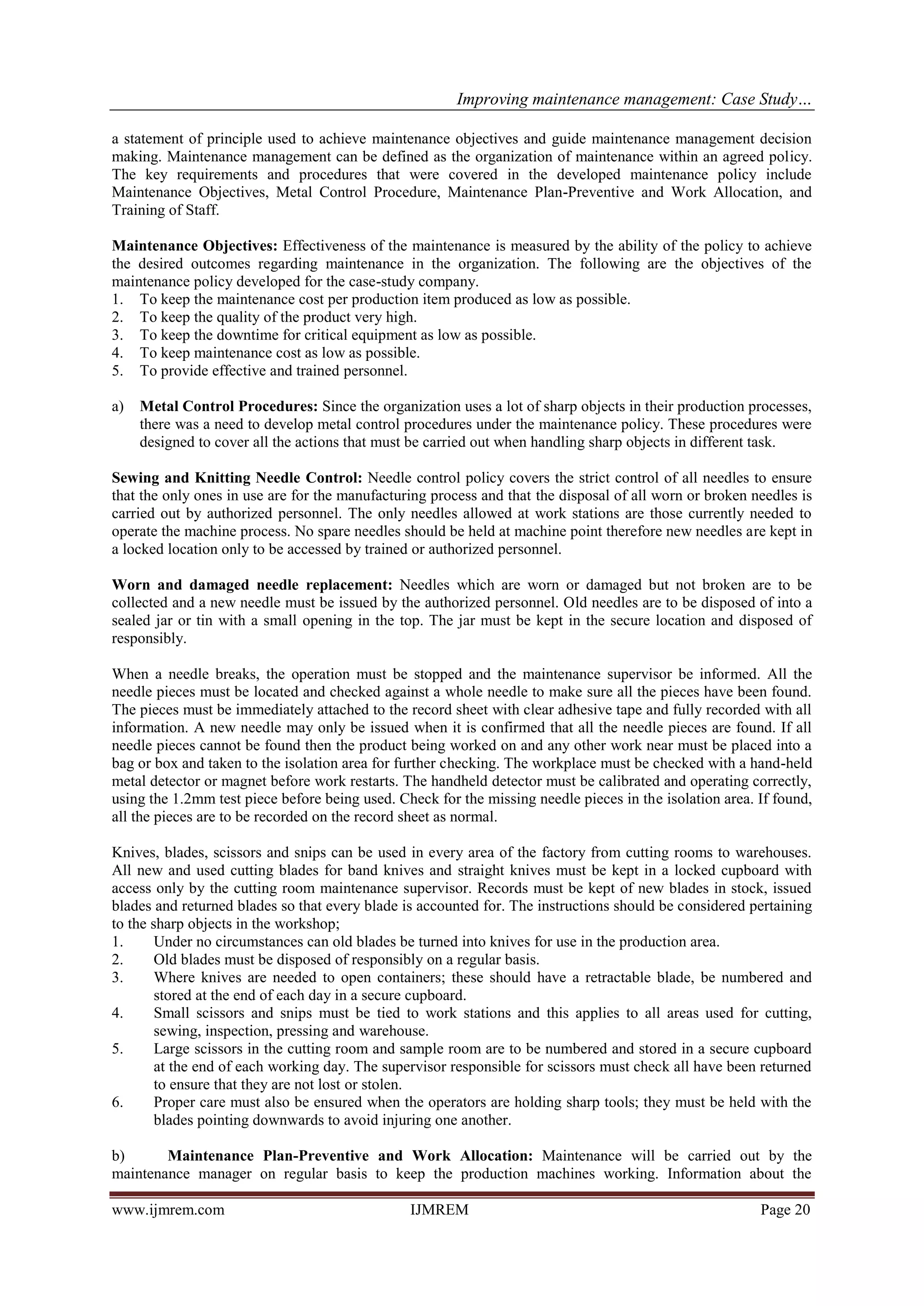 Improving maintenance management: Case Study…
www.ijmrem.com IJMREM Page 20
a statement of principle used to achieve maintenance objectives and guide maintenance management decision
making. Maintenance management can be defined as the organization of maintenance within an agreed policy.
The key requirements and procedures that were covered in the developed maintenance policy include
Maintenance Objectives, Metal Control Procedure, Maintenance Plan-Preventive and Work Allocation, and
Training of Staff.
Maintenance Objectives: Effectiveness of the maintenance is measured by the ability of the policy to achieve
the desired outcomes regarding maintenance in the organization. The following are the objectives of the
maintenance policy developed for the case-study company.
1. To keep the maintenance cost per production item produced as low as possible.
2. To keep the quality of the product very high.
3. To keep the downtime for critical equipment as low as possible.
4. To keep maintenance cost as low as possible.
5. To provide effective and trained personnel.
a) Metal Control Procedures: Since the organization uses a lot of sharp objects in their production processes,
there was a need to develop metal control procedures under the maintenance policy. These procedures were
designed to cover all the actions that must be carried out when handling sharp objects in different task.
Sewing and Knitting Needle Control: Needle control policy covers the strict control of all needles to ensure
that the only ones in use are for the manufacturing process and that the disposal of all worn or broken needles is
carried out by authorized personnel. The only needles allowed at work stations are those currently needed to
operate the machine process. No spare needles should be held at machine point therefore new needles are kept in
a locked location only to be accessed by trained or authorized personnel.
Worn and damaged needle replacement: Needles which are worn or damaged but not broken are to be
collected and a new needle must be issued by the authorized personnel. Old needles are to be disposed of into a
sealed jar or tin with a small opening in the top. The jar must be kept in the secure location and disposed of
responsibly.
When a needle breaks, the operation must be stopped and the maintenance supervisor be informed. All the
needle pieces must be located and checked against a whole needle to make sure all the pieces have been found.
The pieces must be immediately attached to the record sheet with clear adhesive tape and fully recorded with all
information. A new needle may only be issued when it is confirmed that all the needle pieces are found. If all
needle pieces cannot be found then the product being worked on and any other work near must be placed into a
bag or box and taken to the isolation area for further checking. The workplace must be checked with a hand-held
metal detector or magnet before work restarts. The handheld detector must be calibrated and operating correctly,
using the 1.2mm test piece before being used. Check for the missing needle pieces in the isolation area. If found,
all the pieces are to be recorded on the record sheet as normal.
Knives, blades, scissors and snips can be used in every area of the factory from cutting rooms to warehouses.
All new and used cutting blades for band knives and straight knives must be kept in a locked cupboard with
access only by the cutting room maintenance supervisor. Records must be kept of new blades in stock, issued
blades and returned blades so that every blade is accounted for. The instructions should be considered pertaining
to the sharp objects in the workshop;
1. Under no circumstances can old blades be turned into knives for use in the production area.
2. Old blades must be disposed of responsibly on a regular basis.
3. Where knives are needed to open containers; these should have a retractable blade, be numbered and
stored at the end of each day in a secure cupboard.
4. Small scissors and snips must be tied to work stations and this applies to all areas used for cutting,
sewing, inspection, pressing and warehouse.
5. Large scissors in the cutting room and sample room are to be numbered and stored in a secure cupboard
at the end of each working day. The supervisor responsible for scissors must check all have been returned
to ensure that they are not lost or stolen.
6. Proper care must also be ensured when the operators are holding sharp tools; they must be held with the
blades pointing downwards to avoid injuring one another.
b) Maintenance Plan-Preventive and Work Allocation: Maintenance will be carried out by the
maintenance manager on regular basis to keep the production machines working. Information about the
 