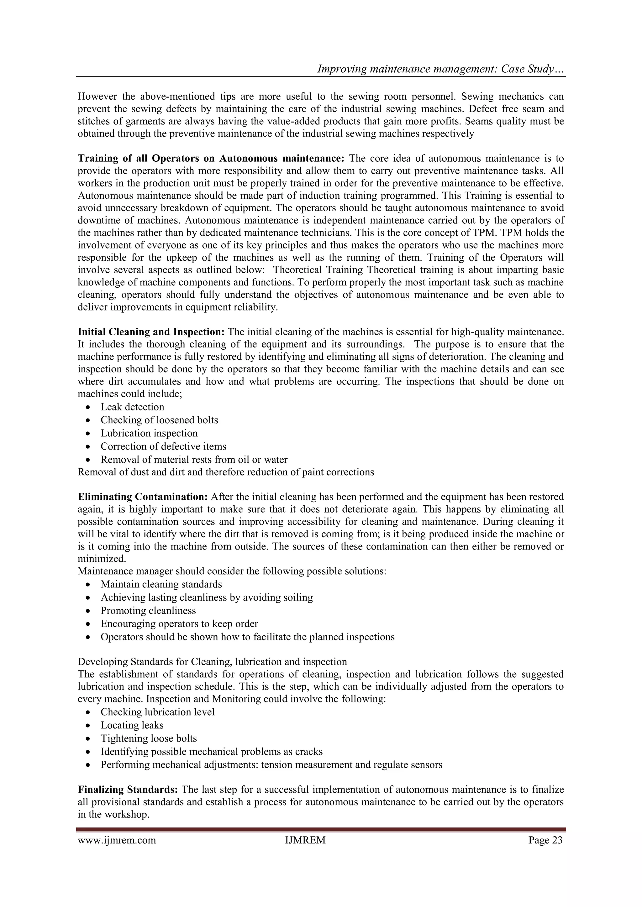 Improving maintenance management: Case Study…
www.ijmrem.com IJMREM Page 23
However the above-mentioned tips are more useful to the sewing room personnel. Sewing mechanics can
prevent the sewing defects by maintaining the care of the industrial sewing machines. Defect free seam and
stitches of garments are always having the value-added products that gain more profits. Seams quality must be
obtained through the preventive maintenance of the industrial sewing machines respectively
Training of all Operators on Autonomous maintenance: The core idea of autonomous maintenance is to
provide the operators with more responsibility and allow them to carry out preventive maintenance tasks. All
workers in the production unit must be properly trained in order for the preventive maintenance to be effective.
Autonomous maintenance should be made part of induction training programmed. This Training is essential to
avoid unnecessary breakdown of equipment. The operators should be taught autonomous maintenance to avoid
downtime of machines. Autonomous maintenance is independent maintenance carried out by the operators of
the machines rather than by dedicated maintenance technicians. This is the core concept of TPM. TPM holds the
involvement of everyone as one of its key principles and thus makes the operators who use the machines more
responsible for the upkeep of the machines as well as the running of them. Training of the Operators will
involve several aspects as outlined below: Theoretical Training Theoretical training is about imparting basic
knowledge of machine components and functions. To perform properly the most important task such as machine
cleaning, operators should fully understand the objectives of autonomous maintenance and be even able to
deliver improvements in equipment reliability.
Initial Cleaning and Inspection: The initial cleaning of the machines is essential for high-quality maintenance.
It includes the thorough cleaning of the equipment and its surroundings. The purpose is to ensure that the
machine performance is fully restored by identifying and eliminating all signs of deterioration. The cleaning and
inspection should be done by the operators so that they become familiar with the machine details and can see
where dirt accumulates and how and what problems are occurring. The inspections that should be done on
machines could include;
• Leak detection
• Checking of loosened bolts
• Lubrication inspection
• Correction of defective items
• Removal of material rests from oil or water
Removal of dust and dirt and therefore reduction of paint corrections
Eliminating Contamination: After the initial cleaning has been performed and the equipment has been restored
again, it is highly important to make sure that it does not deteriorate again. This happens by eliminating all
possible contamination sources and improving accessibility for cleaning and maintenance. During cleaning it
will be vital to identify where the dirt that is removed is coming from; is it being produced inside the machine or
is it coming into the machine from outside. The sources of these contamination can then either be removed or
minimized.
Maintenance manager should consider the following possible solutions:
• Maintain cleaning standards
• Achieving lasting cleanliness by avoiding soiling
• Promoting cleanliness
• Encouraging operators to keep order
• Operators should be shown how to facilitate the planned inspections
Developing Standards for Cleaning, lubrication and inspection
The establishment of standards for operations of cleaning, inspection and lubrication follows the suggested
lubrication and inspection schedule. This is the step, which can be individually adjusted from the operators to
every machine. Inspection and Monitoring could involve the following:
• Checking lubrication level
• Locating leaks
• Tightening loose bolts
• Identifying possible mechanical problems as cracks
• Performing mechanical adjustments: tension measurement and regulate sensors
Finalizing Standards: The last step for a successful implementation of autonomous maintenance is to finalize
all provisional standards and establish a process for autonomous maintenance to be carried out by the operators
in the workshop.
 