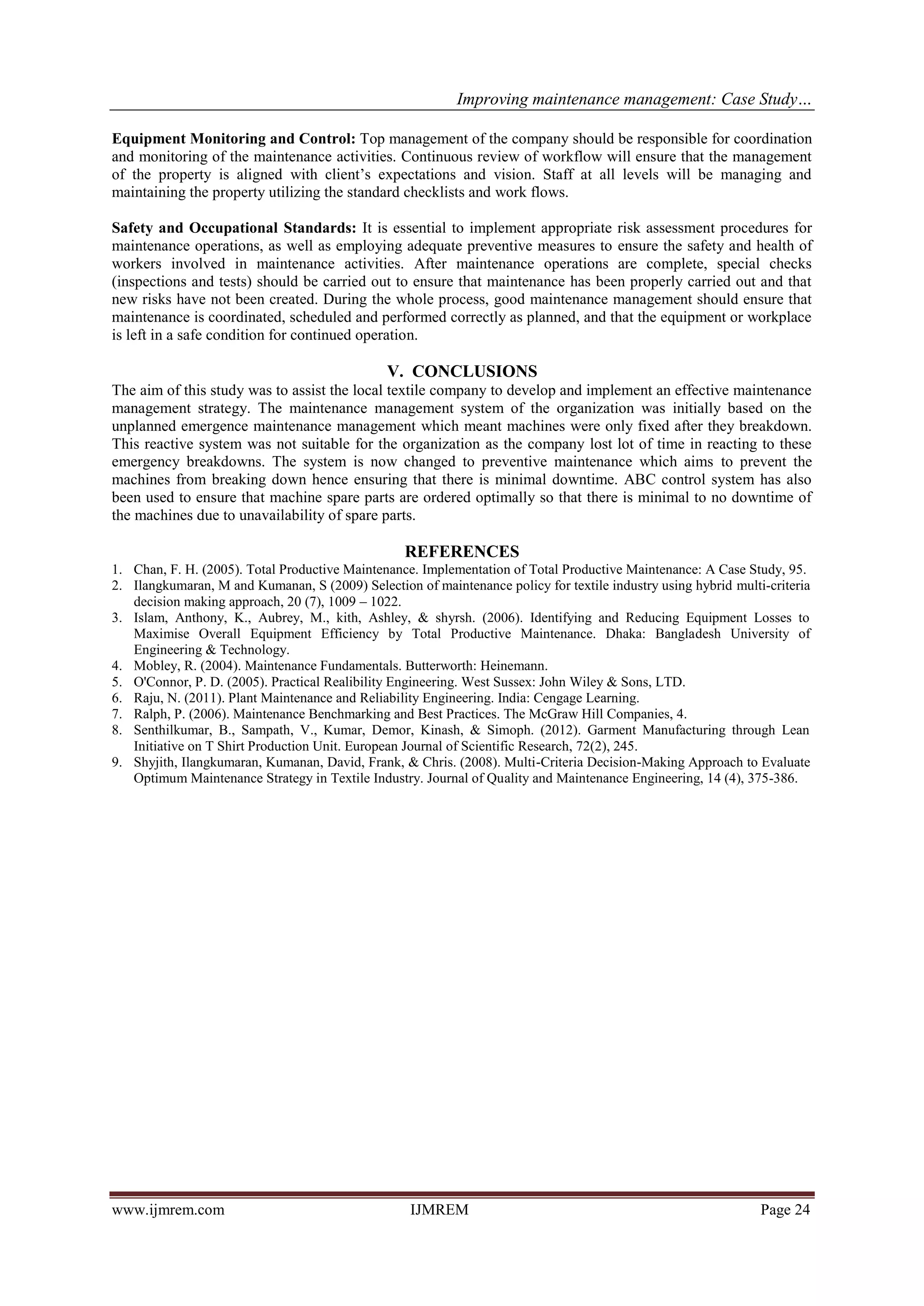 Improving maintenance management: Case Study…
www.ijmrem.com IJMREM Page 24
Equipment Monitoring and Control: Top management of the company should be responsible for coordination
and monitoring of the maintenance activities. Continuous review of workflow will ensure that the management
of the property is aligned with client’s expectations and vision. Staff at all levels will be managing and
maintaining the property utilizing the standard checklists and work flows.
Safety and Occupational Standards: It is essential to implement appropriate risk assessment procedures for
maintenance operations, as well as employing adequate preventive measures to ensure the safety and health of
workers involved in maintenance activities. After maintenance operations are complete, special checks
(inspections and tests) should be carried out to ensure that maintenance has been properly carried out and that
new risks have not been created. During the whole process, good maintenance management should ensure that
maintenance is coordinated, scheduled and performed correctly as planned, and that the equipment or workplace
is left in a safe condition for continued operation.
V. CONCLUSIONS
The aim of this study was to assist the local textile company to develop and implement an effective maintenance
management strategy. The maintenance management system of the organization was initially based on the
unplanned emergence maintenance management which meant machines were only fixed after they breakdown.
This reactive system was not suitable for the organization as the company lost lot of time in reacting to these
emergency breakdowns. The system is now changed to preventive maintenance which aims to prevent the
machines from breaking down hence ensuring that there is minimal downtime. ABC control system has also
been used to ensure that machine spare parts are ordered optimally so that there is minimal to no downtime of
the machines due to unavailability of spare parts.
REFERENCES
1. Chan, F. H. (2005). Total Productive Maintenance. Implementation of Total Productive Maintenance: A Case Study, 95.
2. Ilangkumaran, M and Kumanan, S (2009) Selection of maintenance policy for textile industry using hybrid multi-criteria
decision making approach, 20 (7), 1009 – 1022.
3. Islam, Anthony, K., Aubrey, M., kith, Ashley, & shyrsh. (2006). Identifying and Reducing Equipment Losses to
Maximise Overall Equipment Efficiency by Total Productive Maintenance. Dhaka: Bangladesh University of
Engineering & Technology.
4. Mobley, R. (2004). Maintenance Fundamentals. Butterworth: Heinemann.
5. O'Connor, P. D. (2005). Practical Realibility Engineering. West Sussex: John Wiley & Sons, LTD.
6. Raju, N. (2011). Plant Maintenance and Reliability Engineering. India: Cengage Learning.
7. Ralph, P. (2006). Maintenance Benchmarking and Best Practices. The McGraw Hill Companies, 4.
8. Senthilkumar, B., Sampath, V., Kumar, Demor, Kinash, & Simoph. (2012). Garment Manufacturing through Lean
Initiative on T Shirt Production Unit. European Journal of Scientific Research, 72(2), 245.
9. Shyjith, Ilangkumaran, Kumanan, David, Frank, & Chris. (2008). Multi-Criteria Decision-Making Approach to Evaluate
Optimum Maintenance Strategy in Textile Industry. Journal of Quality and Maintenance Engineering, 14 (4), 375-386.
 