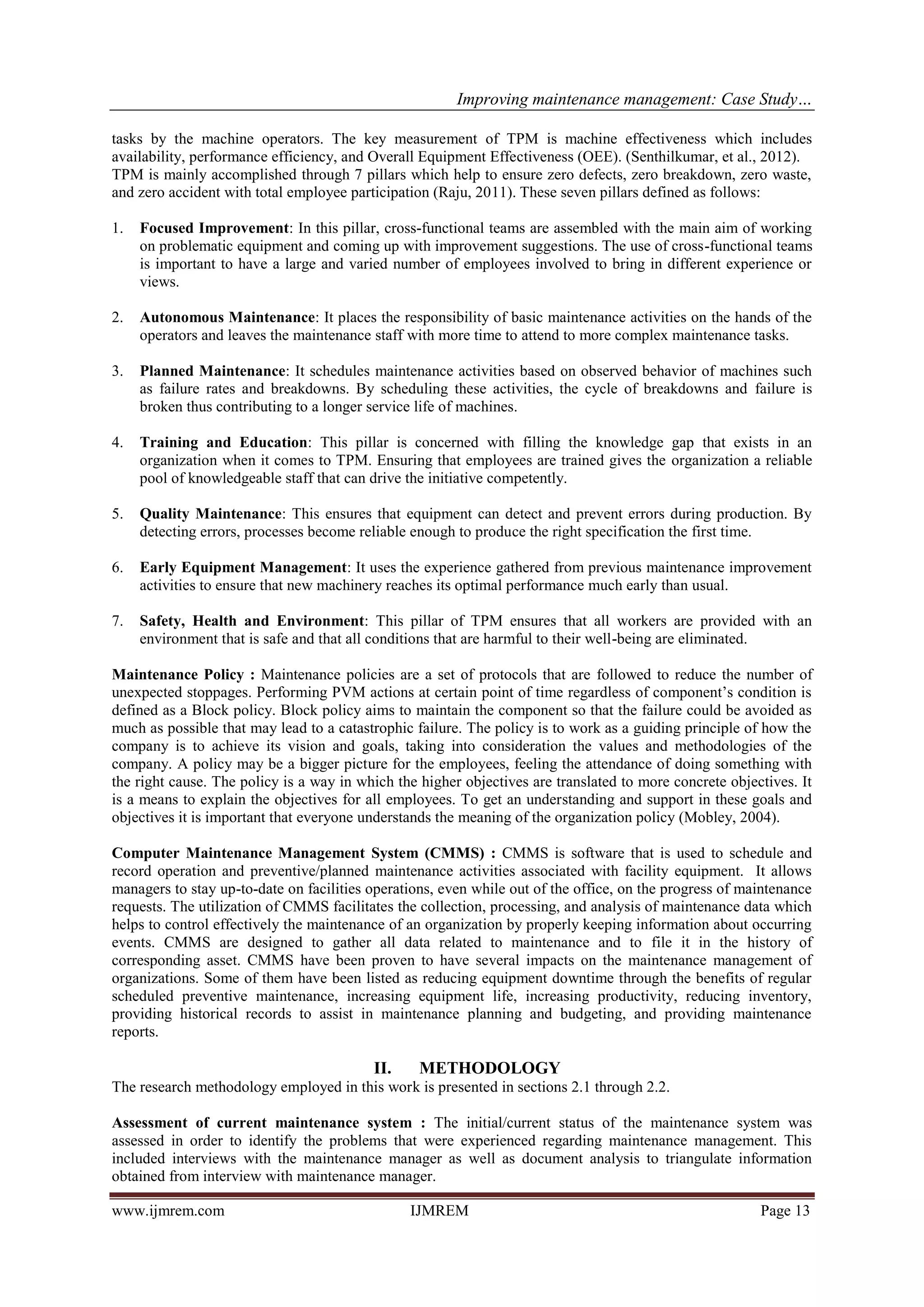 Improving maintenance management: Case Study…
www.ijmrem.com IJMREM Page 13
tasks by the machine operators. The key measurement of TPM is machine effectiveness which includes
availability, performance efficiency, and Overall Equipment Effectiveness (OEE). (Senthilkumar, et al., 2012).
TPM is mainly accomplished through 7 pillars which help to ensure zero defects, zero breakdown, zero waste,
and zero accident with total employee participation (Raju, 2011). These seven pillars defined as follows:
1. Focused Improvement: In this pillar, cross-functional teams are assembled with the main aim of working
on problematic equipment and coming up with improvement suggestions. The use of cross-functional teams
is important to have a large and varied number of employees involved to bring in different experience or
views.
2. Autonomous Maintenance: It places the responsibility of basic maintenance activities on the hands of the
operators and leaves the maintenance staff with more time to attend to more complex maintenance tasks.
3. Planned Maintenance: It schedules maintenance activities based on observed behavior of machines such
as failure rates and breakdowns. By scheduling these activities, the cycle of breakdowns and failure is
broken thus contributing to a longer service life of machines.
4. Training and Education: This pillar is concerned with filling the knowledge gap that exists in an
organization when it comes to TPM. Ensuring that employees are trained gives the organization a reliable
pool of knowledgeable staff that can drive the initiative competently.
5. Quality Maintenance: This ensures that equipment can detect and prevent errors during production. By
detecting errors, processes become reliable enough to produce the right specification the first time.
6. Early Equipment Management: It uses the experience gathered from previous maintenance improvement
activities to ensure that new machinery reaches its optimal performance much early than usual.
7. Safety, Health and Environment: This pillar of TPM ensures that all workers are provided with an
environment that is safe and that all conditions that are harmful to their well-being are eliminated.
Maintenance Policy : Maintenance policies are a set of protocols that are followed to reduce the number of
unexpected stoppages. Performing PVM actions at certain point of time regardless of component’s condition is
defined as a Block policy. Block policy aims to maintain the component so that the failure could be avoided as
much as possible that may lead to a catastrophic failure. The policy is to work as a guiding principle of how the
company is to achieve its vision and goals, taking into consideration the values and methodologies of the
company. A policy may be a bigger picture for the employees, feeling the attendance of doing something with
the right cause. The policy is a way in which the higher objectives are translated to more concrete objectives. It
is a means to explain the objectives for all employees. To get an understanding and support in these goals and
objectives it is important that everyone understands the meaning of the organization policy (Mobley, 2004).
Computer Maintenance Management System (CMMS) : CMMS is software that is used to schedule and
record operation and preventive/planned maintenance activities associated with facility equipment. It allows
managers to stay up-to-date on facilities operations, even while out of the office, on the progress of maintenance
requests. The utilization of CMMS facilitates the collection, processing, and analysis of maintenance data which
helps to control effectively the maintenance of an organization by properly keeping information about occurring
events. CMMS are designed to gather all data related to maintenance and to file it in the history of
corresponding asset. CMMS have been proven to have several impacts on the maintenance management of
organizations. Some of them have been listed as reducing equipment downtime through the benefits of regular
scheduled preventive maintenance, increasing equipment life, increasing productivity, reducing inventory,
providing historical records to assist in maintenance planning and budgeting, and providing maintenance
reports.
II. METHODOLOGY
The research methodology employed in this work is presented in sections 2.1 through 2.2.
Assessment of current maintenance system : The initial/current status of the maintenance system was
assessed in order to identify the problems that were experienced regarding maintenance management. This
included interviews with the maintenance manager as well as document analysis to triangulate information
obtained from interview with maintenance manager.
 