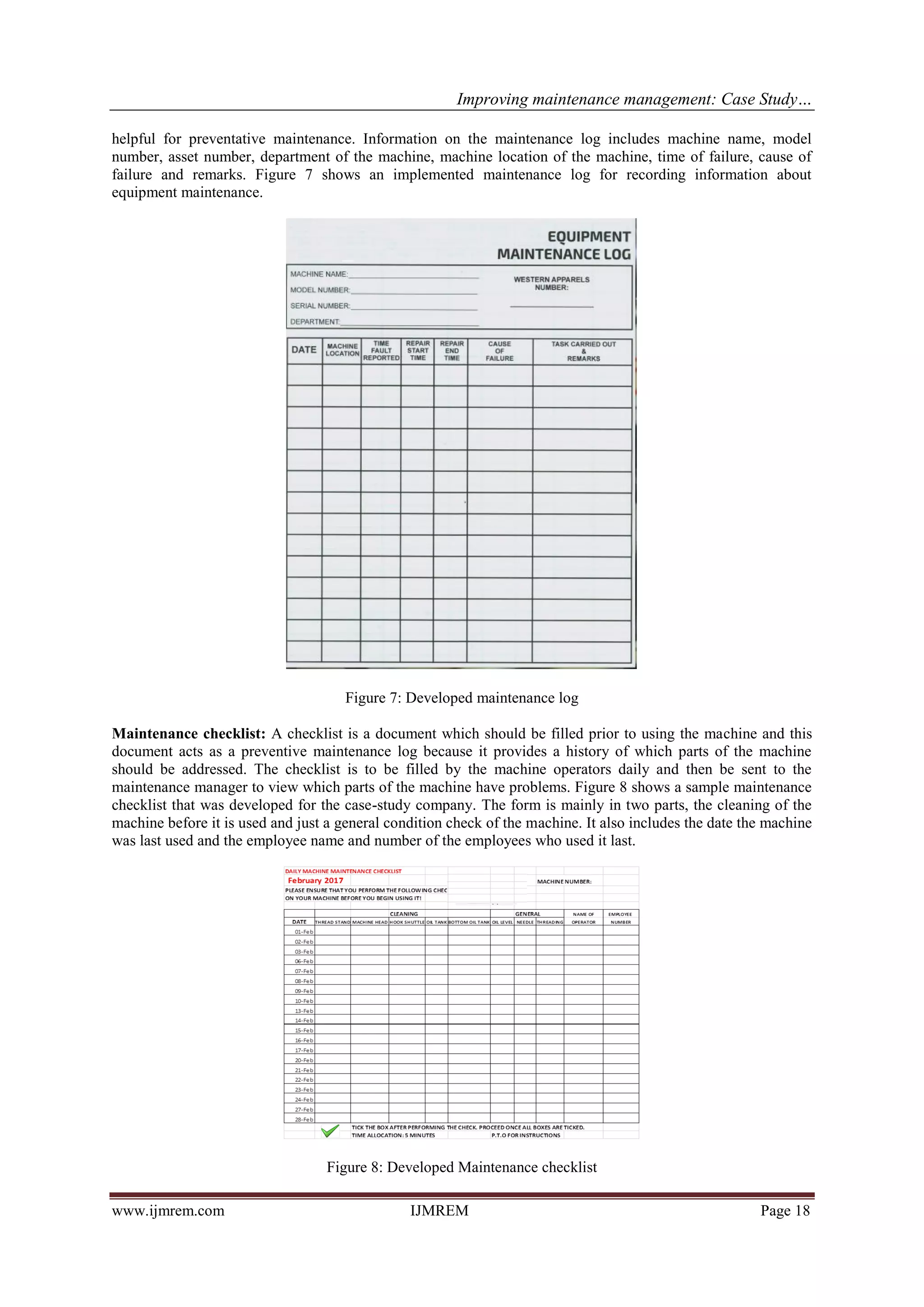 Improving maintenance management: Case Study…
www.ijmrem.com IJMREM Page 18
helpful for preventative maintenance. Information on the maintenance log includes machine name, model
number, asset number, department of the machine, machine location of the machine, time of failure, cause of
failure and remarks. Figure 7 shows an implemented maintenance log for recording information about
equipment maintenance.
Figure 7: Developed maintenance log
Maintenance checklist: A checklist is a document which should be filled prior to using the machine and this
document acts as a preventive maintenance log because it provides a history of which parts of the machine
should be addressed. The checklist is to be filled by the machine operators daily and then be sent to the
maintenance manager to view which parts of the machine have problems. Figure 8 shows a sample maintenance
checklist that was developed for the case-study company. The form is mainly in two parts, the cleaning of the
machine before it is used and just a general condition check of the machine. It also includes the date the machine
was last used and the employee name and number of the employees who used it last.
Figure 8: Developed Maintenance checklist
 