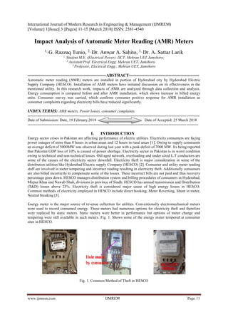 International Journal of Modern Research in Engineering & Management (IJMREM)
||Volume|| 1||Issue|| 3 ||Pages|| 11-15 ||March 2018|| ISSN: 2581-4540
www.ijmrem.com IJMREM Page 11
Impact Analysis of Automatic Meter Reading (AMR) Meters
1,
G. Razzaq Tunio, 2,
Dr. Anwar A. Sahito, 3,
Dr. A. Sattar Larik
1,
Student M.E. (Electrical Power) IICT, Mehran UET Jamshoro;
2,
Assistant Prof. Electrical Engg. Mehran UET, Jamshoro
3,
Professor, Electrical Engg., Mehran UET, Jamshoro
--------------------------------------------------------ABSTRACT--------------------------------------------------
Automatic meter reading (AMR) meters are installed in portion of Hyderabad city by Hyderabad Electric
Supply Company (HESCO). Installation of AMR meters have initiated discussion on its effectiveness in the
mentioned utility. In this research work, impacts of AMR are analyzed through data collection and analysis.
Energy consumption is compared before and after AMR installation, which shows increase in billed energy
units. Consumer survey was carried, which confirms consumer positive response for AMR installation as
consumer complaints regarding electricity bills have reduced significantly.
INDEX TERMS: AMR meters, Power losses, consumer complaints.
---------------------------------------------------------------------------------------------------------------------------------------
Date of Submission: Date, 19 February 2018 Date of Accepted: 25 March 2018
--------------------------------------------------------------------------------------------------------------------------------------
I. INTRODUCTION
Energy sector crises in Pakistan are affecting performance of electric utilities. Electricity consumers are facing
power outages of more than 8 hours in urban areas and 12 hours in rural areas [1]. Owing to supply constraints
an average deficit of 5000MW was observed during last year with a peak deficit of 7000 MW. Its being reported
that Pakistan GDP loss of 10% is caused of power shortage. Electricity sector in Pakistan is in worst condition
owing to technical and non-technical losses. Old aged network, overloading and under sized L.T conductors are
some of the causes of the electricity sector downfall. Electricity theft is major consideration in some of the
distribution utilities like Hyderabad Electric supply Company (HESCO) [2]. Consumer and utility meter reading
staff are involved in meter tempering and incorrect reading resulting in electricity theft. Additionally consumers
are also billed incorrectly to compensate some of the losses. These incorrect bills are not paid and thus recovery
percentage goes down. HESCO manages distribution system and billing procedures of consumers in Hyderabad,
Mirpur Khas and Nawab Shah, divisions in province of Sindh. HESCO has annual transmission and Distribution
(T&D) losses above 25%. Electricity theft is considered major cause of high energy losses in HESCO.
Common methods of electricity employed in HESCO include direct hooking, Meter Reversing, Shunt in meter,
Neutral breaking [3].
Energy meter is the major source of revenue collection for utilities. Conventionally electromechanical meters
were used to record consumed energy. These meters had numerous options for electricity theft and therefore
were replaced by static meters. Static meters were better in performance but options of meter change and
tempering were still available in such meters. Fig. 1. Shows some of the energy meter tempered at consumer
sites in HESCO.
Fig. 1. Common Method of Theft in HESCO
 