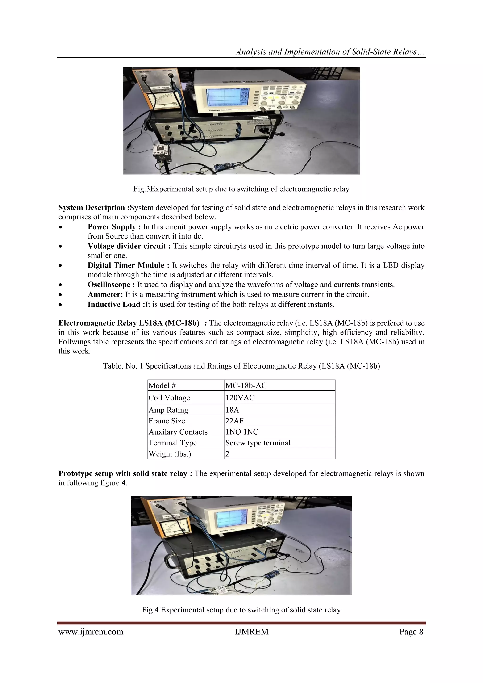 Analysis and Implementation of Solid-State Relays…
www.ijmrem.com IJMREM Page 8
Fig.3Experimental setup due to switching of electromagnetic relay
System Description :System developed for testing of solid state and electromagnetic relays in this research work
comprises of main components described below.
• Power Supply : In this circuit power supply works as an electric power converter. It receives Ac power
from Source than convert it into dc.
• Voltage divider circuit : This simple circuitryis used in this prototype model to turn large voltage into
smaller one.
• Digital Timer Module : It switches the relay with different time interval of time. It is a LED display
module through the time is adjusted at different intervals.
• Oscilloscope : It used to display and analyze the waveforms of voltage and currents transients.
• Ammeter: It is a measuring instrument which is used to measure current in the circuit.
• Inductive Load :It is used for testing of the both relays at different instants.
Electromagnetic Relay LS18A (MC-18b) : The electromagnetic relay (i.e. LS18A (MC-18b) is prefered to use
in this work because of its various features such as compact size, simplicity, high efficiency and reliability.
Follwings table represents the specifications and ratings of electromagnetic relay (i.e. LS18A (MC-18b) used in
this work.
Table. No. 1 Specifications and Ratings of Electromagnetic Relay (LS18A (MC-18b)
Model # MC-18b-AC
Coil Voltage 120VAC
Amp Rating 18A
Frame Size 22AF
Auxilary Contacts 1NO 1NC
Terminal Type Screw type terminal
Weight (lbs.) 2
Prototype setup with solid state relay : The experimental setup developed for electromagnetic relays is shown
in following figure 4.
Fig.4 Experimental setup due to switching of solid state relay
 