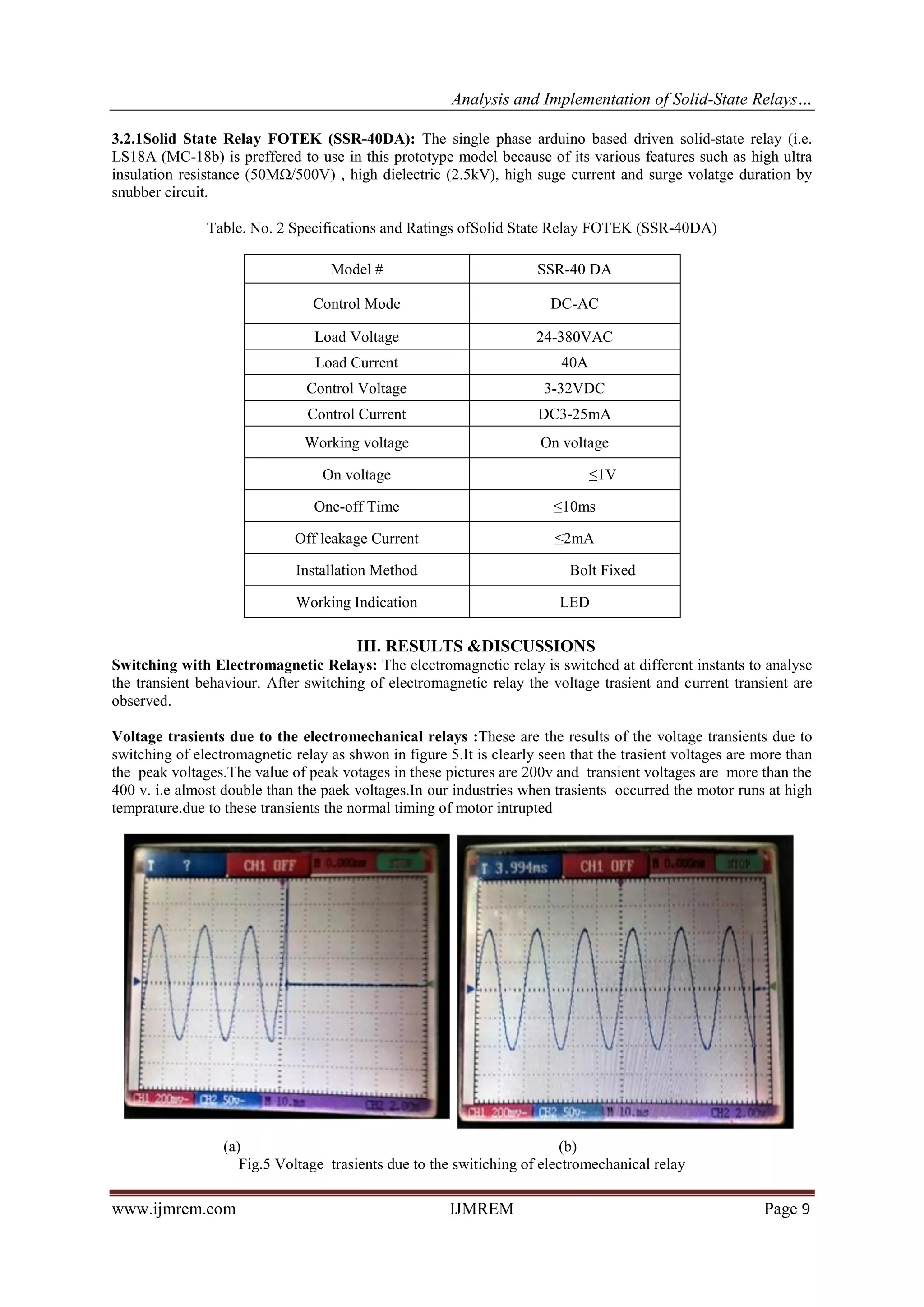 Analysis and Implementation of Solid-State Relays…
www.ijmrem.com IJMREM Page 9
3.2.1Solid State Relay FOTEK (SSR-40DA): The single phase arduino based driven solid-state relay (i.e.
LS18A (MC-18b) is preffered to use in this prototype model because of its various features such as high ultra
insulation resistance (50MΩ/500V) , high dielectric (2.5kV), high suge current and surge volatge duration by
snubber circuit.
Table. No. 2 Specifications and Ratings ofSolid State Relay FOTEK (SSR-40DA)
Model # SSR-40 DA
Control Mode DC-AC
Load Voltage 24-380VAC
Load Current 40A
Control Voltage 3-32VDC
Control Current DC3-25mA
Working voltage On voltage
On voltage ≤1V
One-off Time ≤10ms
Off leakage Current ≤2mA
Installation Method Bolt Fixed
Working Indication LED
III. RESULTS &DISCUSSIONS
Switching with Electromagnetic Relays: The electromagnetic relay is switched at different instants to analyse
the transient behaviour. After switching of electromagnetic relay the voltage trasient and current transient are
observed.
Voltage trasients due to the electromechanical relays :These are the results of the voltage transients due to
switching of electromagnetic relay as shwon in figure 5.It is clearly seen that the trasient voltages are more than
the peak voltages.The value of peak votages in these pictures are 200v and transient voltages are more than the
400 v. i.e almost double than the paek voltages.In our industries when trasients occurred the motor runs at high
temprature.due to these transients the normal timing of motor intrupted
(a) (b)
Fig.5 Voltage trasients due to the switiching of electromechanical relay
 