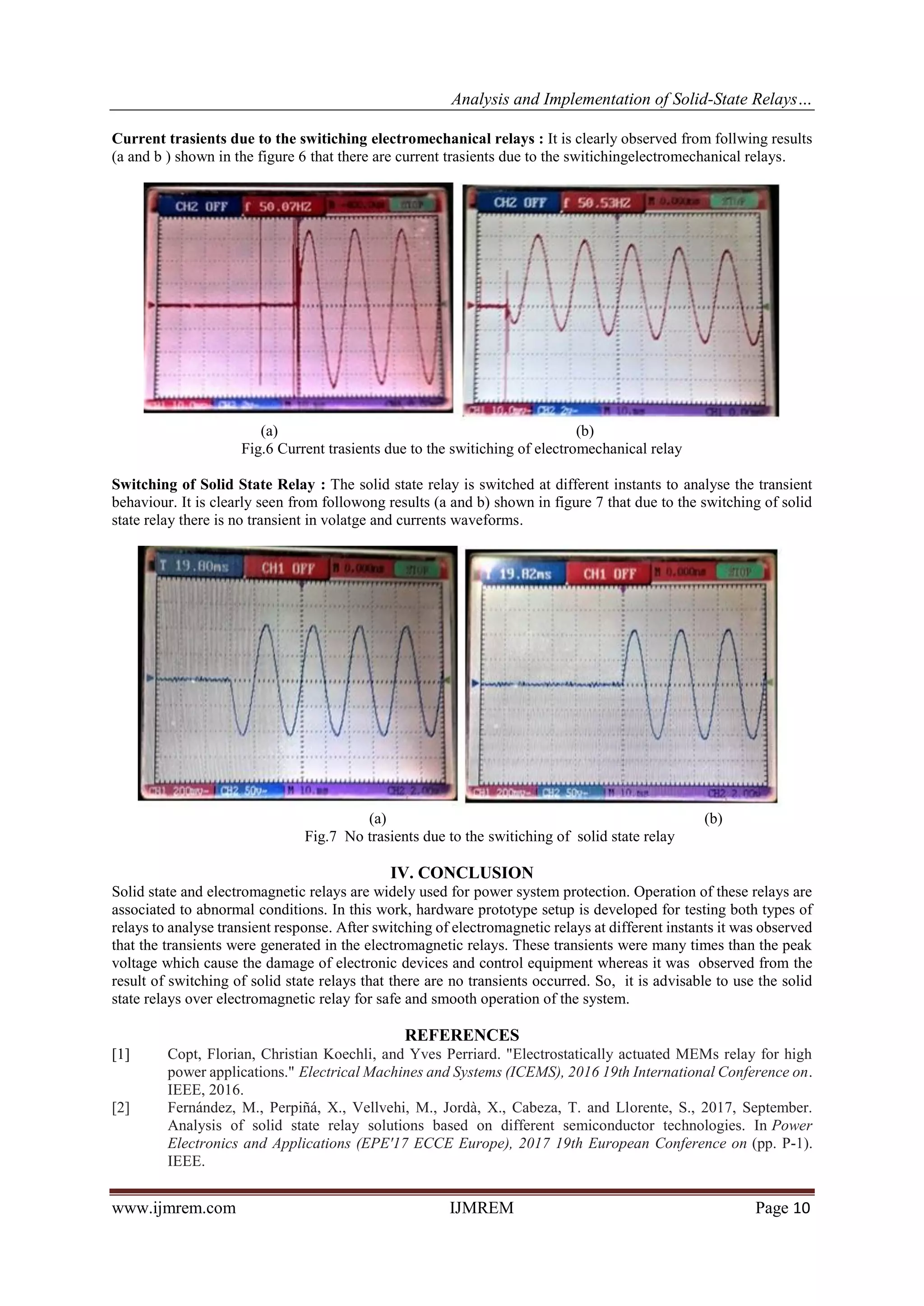 Analysis and Implementation of Solid-State Relays…
www.ijmrem.com IJMREM Page 10
Current trasients due to the switiching electromechanical relays : It is clearly observed from follwing results
(a and b ) shown in the figure 6 that there are current trasients due to the switichingelectromechanical relays.
(a) (b)
Fig.6 Current trasients due to the switiching of electromechanical relay
Switching of Solid State Relay : The solid state relay is switched at different instants to analyse the transient
behaviour. It is clearly seen from followong results (a and b) shown in figure 7 that due to the switching of solid
state relay there is no transient in volatge and currents waveforms.
(a) (b)
Fig.7 No trasients due to the switiching of solid state relay
IV. CONCLUSION
Solid state and electromagnetic relays are widely used for power system protection. Operation of these relays are
associated to abnormal conditions. In this work, hardware prototype setup is developed for testing both types of
relays to analyse transient response. After switching of electromagnetic relays at different instants it was observed
that the transients were generated in the electromagnetic relays. These transients were many times than the peak
voltage which cause the damage of electronic devices and control equipment whereas it was observed from the
result of switching of solid state relays that there are no transients occurred. So, it is advisable to use the solid
state relays over electromagnetic relay for safe and smooth operation of the system.
REFERENCES
[1] Copt, Florian, Christian Koechli, and Yves Perriard. "Electrostatically actuated MEMs relay for high
power applications." Electrical Machines and Systems (ICEMS), 2016 19th International Conference on.
IEEE, 2016.
[2] Fernández, M., Perpiñá, X., Vellvehi, M., Jordà, X., Cabeza, T. and Llorente, S., 2017, September.
Analysis of solid state relay solutions based on different semiconductor technologies. In Power
Electronics and Applications (EPE'17 ECCE Europe), 2017 19th European Conference on (pp. P-1).
IEEE.
 