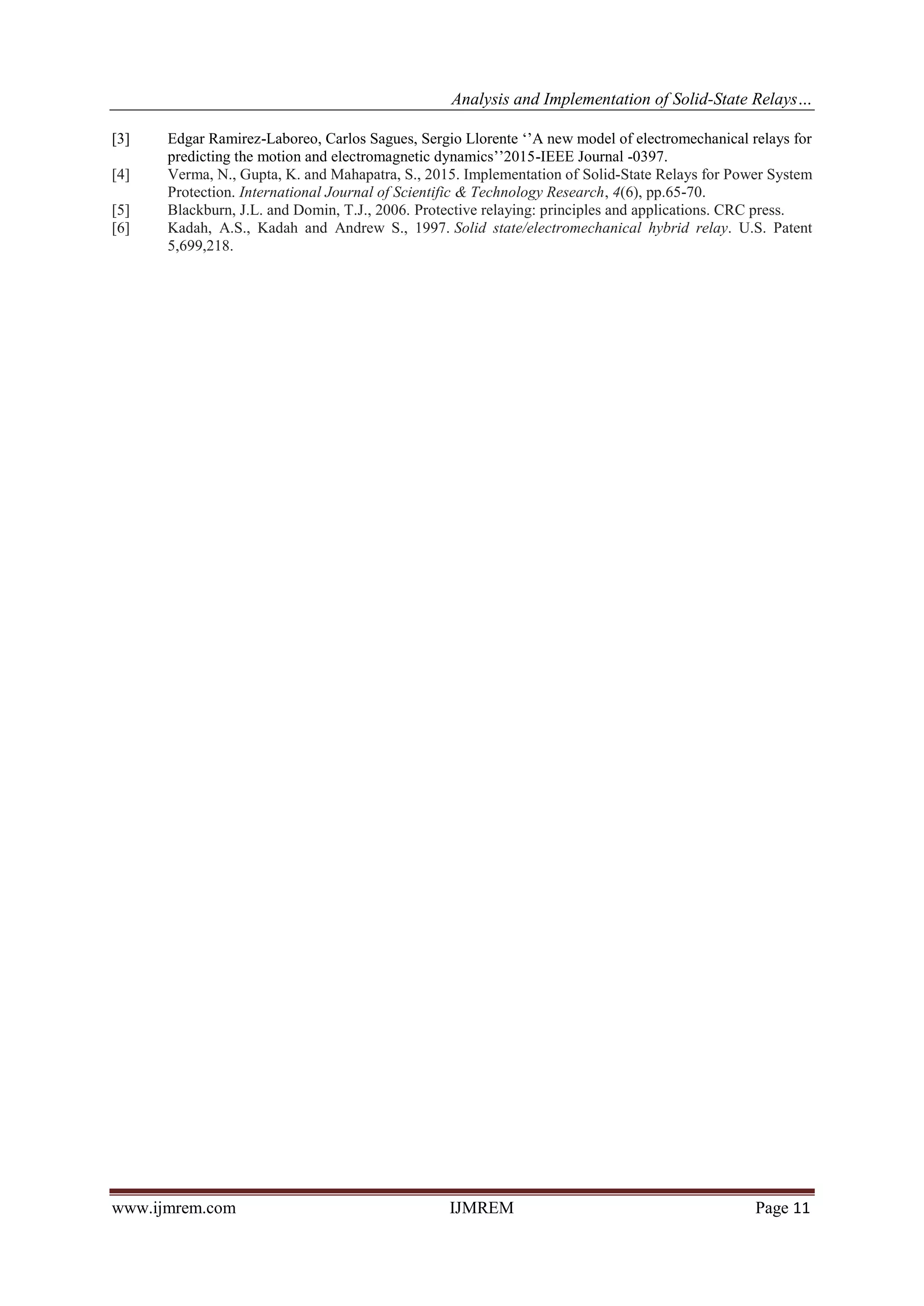 Analysis and Implementation of Solid-State Relays…
www.ijmrem.com IJMREM Page 11
[3] Edgar Ramirez-Laboreo, Carlos Sagues, Sergio Llorente ‘’A new model of electromechanical relays for
predicting the motion and electromagnetic dynamics’’2015-IEEE Journal -0397.
[4] Verma, N., Gupta, K. and Mahapatra, S., 2015. Implementation of Solid-State Relays for Power System
Protection. International Journal of Scientific & Technology Research, 4(6), pp.65-70.
[5] Blackburn, J.L. and Domin, T.J., 2006. Protective relaying: principles and applications. CRC press.
[6] Kadah, A.S., Kadah and Andrew S., 1997. Solid state/electromechanical hybrid relay. U.S. Patent
5,699,218.
 