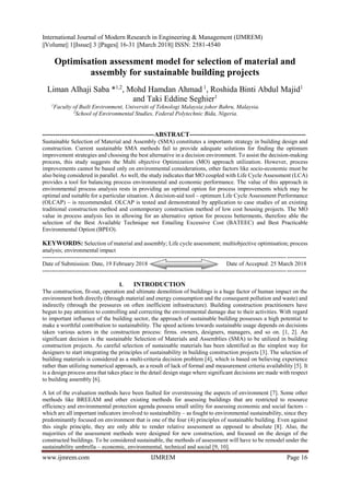 International Journal of Modern Research in Engineering & Management (IJMREM)
||Volume|| 1||Issue|| 3 ||Pages|| 16-31 ||March 2018|| ISSN: 2581-4540
www.ijmrem.com IJMREM Page 16
Optimisation assessment model for selection of material and
assembly for sustainable building projects
Liman Alhaji Saba *1,2
, Mohd Hamdan Ahmad 1
, Roshida Binti Abdul Majid1
and Taki Eddine Seghier1
1
Faculty of Built Environment, Universiti of Teknologi Malaysia johor Bahru, Malaysia.
2
School of Environmental Studies, Federal Polytechnic Bida, Nigeria.
----------------------------------------------------ABSTRACT------------------------------------------------------
Sustainable Selection of Material and Assembly (SMA) constitutes a importants strategy in building design and
construction. Current sustainable SMA methods fail to provide adequate solutions for finding the optimum
improvement strategies and choosing the best alternative in a decision environment. To assist the decision-making
process, this study suggests the Multi objective Optimization (MO) approach utilization. However, process
improvements cannot be based only on environmental considerations, other factors like socio-economic must be
also being considered in parallel. As well, the study indicates that MO coupled with Life Cycle Assessment (LCA)
provides a tool for balancing process environmental and economic performance. The value of this approach in
environmental process analysis rests in providing an optimal option for process improvements which may be
optimal and suitable for a particular situation. A decision-aid tool – optimum Life Cycle Assessment Performance
(OLCAP) – is recommended. OLCAP is tested and demonstrated by application to case studies of an existing
traditional construction method and contemporary construction method of low cost housing projects. The MO
value in process analysis lies in allowing for an alternative option for process betterments, therefore able the
selection of the Best Available Technique not Entailing Excessive Cost (BATEEC) and Best Practicable
Environmental Option (BPEO).
KEYWORDS: Selection of material and assembly; Life cycle assessment; multiobjective optimisation; process
analysis; environmental impact
---------------------------------------------------------------------------------------------------------------------------------------
Date of Submission: Date, 19 February 2018 Date of Accepted: 25 March 2018
---------------------------------------------------------------------------------------------------------------------------------------
I. INTRODUCTION
The construction, fit-out, operation and ultimate demolition of buildings is a huge factor of human impact on the
environment both directly (through material and energy consumption and the consequent pollution and waste) and
indirectly (through the pressures on often inefficient infrastructure). Building construction practitioners have
begun to pay attention to controlling and correcting the environmental damage due to their activities. With regard
to important influence of the building sector, the approach of sustainable building possesses a high potential to
make a worthful contribution to sustainability. The speed actions towards sustainable usage depends on decisions
taken various actors in the construction process: firms. owners, designers, managers, and so on. [1, 2]. An
significant decision is the sustainable Selection of Materials and Assemblies (SMA) to be utilized in building
construction projects. As careful selection of sustainable materials has been identified as the simplest way for
designers to start integrating the principles of sustainability in building construction projects [3]. The selection of
building materials is considered as a multi-criteria decision problem [4], which is based on believing experience
rather than utilizing numerical approach, as a result of lack of formal and measurement criteria availability [5]. It
is a design process area that takes place in the detail design stage where significant decisions are made with respect
to building assembly [6].
A lot of the evaluation methods have been faulted for overstressing the aspects of environment [7]. Some other
methods like BREEAM and other existing methods for assessing buildings that are restricted to resource
efficiency and environmental protection agenda possess small utility for assessing economic and social factors –
which are all important indicators involved to sustainability – as fought to environmental sustainability, since they
predominantly focused on environment that is one of the four (4) principles of sustainable building. Even against
this single principle, they are only able to render relative assessment as opposed to absolute [8]. Also, the
majorities of the assessment methods were designed for new construction, and focused on the design of the
constructed buildings. To be considered sustainable, the methods of assessment will have to be remodel under the
sustainability umbrella – economic, environmental, technical and social [9, 10].
 