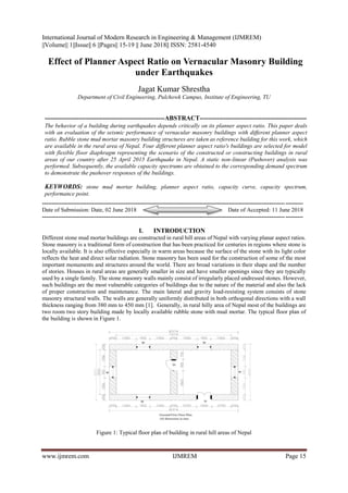 International Journal of Modern Research in Engineering & Management (IJMREM)
||Volume|| 1||Issue|| 6 ||Pages|| 15-19 || June 2018|| ISSN: 2581-4540
www.ijmrem.com IJMREM Page 15
Effect of Planner Aspect Ratio on Vernacular Masonry Building
under Earthquakes
Jagat Kumar Shrestha
Department of Civil Engineering, Pulchowk Campus, Institute of Engineering, TU
--------------------------------------------------------ABSTRACT--------------------------------------------------
The behavior of a building during earthquakes depends critically on its planner aspect ratio. This paper deals
with an evaluation of the seismic performance of vernacular masonry buildings with different planner aspect
ratio. Rubble stone mud mortar masonry building structures are taken as reference building for this work, which
are available in the rural area of Nepal. Four different planner aspect ratio's buildings are selected for model
with flexible floor diaphragm representing the scenario of the constructed or constructing buildings in rural
areas of our country after 25 April 2015 Earthquake in Nepal. A static non-linear (Pushover) analysis was
performed. Subsequently, the available capacity spectrums are obtained to the corresponding demand spectrum
to demonstrate the pushover responses of the buildings.
KEYWORDS: stone mud mortar building, planner aspect ratio, capacity curve, capacity spectrum,
performance point.
--------------------------------------------------------------------------------------------------------------------------------------
Date of Submission: Date, 02 June 2018 Date of Accepted: 11 June 2018
--------------------------------------------------------------------------------------------------------------------------------------
I. INTRODUCTION
Different stone mud mortar buildings are constructed in rural hill areas of Nepal with varying planar aspect ratios.
Stone masonry is a traditional form of construction that has been practiced for centuries in regions where stone is
locally available. It is also effective especially in warm areas because the surface of the stone with its light color
reflects the heat and direct solar radiation. Stone masonry has been used for the construction of some of the most
important monuments and structures around the world. There are broad variations in their shape and the number
of stories. Houses in rural areas are generally smaller in size and have smaller openings since they are typically
used by a single family. The stone masonry walls mainly consist of irregularly placed undressed stones. However,
such buildings are the most vulnerable categories of buildings due to the nature of the material and also the lack
of proper construction and maintenance. The main lateral and gravity load-resisting system consists of stone
masonry structural walls. The walls are generally uniformly distributed in both orthogonal directions with a wall
thickness ranging from 380 mm to 450 mm [1]. Generally, in rural hilly area of Nepal most of the buildings are
two room two story building made by locally available rubble stone with mud mortar. The typical floor plan of
the building is shown in Figure 1.
Figure 1: Typical floor plan of building in rural hill areas of Nepal
 