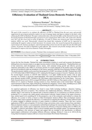 International Journal of Modern Research in Engineering & Management (IJMREM)
||Volume|| 1 ||Issue|| 5 ||Pages|| 35-41 || December 2018 || ISSN: 2581-4540
www.ijmrem.com IJMREM Page 35
 Efficiency Evaluation of Thailand Gross Domestic Product Using
DEA
Achirawee Kuntano
1
, Xu Haiyan
1
College of Economics and Management
Nanjing University of Aeronautics and Astronautics, Nanjing 210016, China
------------------------------------------------------------ABSTRACT----------------------------------------------------------
The goal of this research is to evaluate the efficiency of GDP in Thailand from the past years and provide
suggestions for government and policy-makers on ways to manage inputs and improve outputs in the future while
enhancing the GDP of Thailand. The paper analyzed the data collected from Office of the National Economic and
Social Development of Thailand through a period of 25 years ranging from 1993 to 2017. The results show that the
year 2017 was the worst years in terms of efficiency. In order to achieve the research goal, data envelopment
analysis (DEA) was used. Theoretically, research has found that evaluation of GDP can be improved by
eradicating the negative values of slack movement. In economic terms, the research proposed the promotion of
export-led growth, business incubators, and entrepreneurship to boost not only the inputs but also the GPD of the
country. In general, the GDP of Thailand is quite efficient. This research can provide strategic advice for Thai
Government to improve the Gross Domestic Product thoroughly.
KEYWORDS: Gross domestic product, Thailand, Data envelopment analysis, Efficiency
---------------------------------------------------------------------------------------------------------------------------------------
Date of Submission: Date,5 December 2018 Date of Publication: Date 15 December 2018
----------------------------------------------------------------------------------------------------------------------------------------
I. INTRODUCTION
Across the last four decades, Thailand has made extraordinary progress in social and economic development,
shifting from a low-income country to an upper-income country in fewer than a generation. Thailand has been one
of the extensively cited development success stories, with sustained strong growth and effective poverty
reduction, particularly in the 1980s [1]. Economic growth of a country depends on the market value of all goods
and services produced within the boundaries of the nation, generally called the Gross Domestic Product or GDP.
The good economic stability can be seen from the perspective of GDP. According to the IMF, Thailand had a GDP
of 15.450 trillion baht (US$455 billion) in 2017, ranking the 8th largest economy of Asia [2]. Thailand, who is the
the second biggest economy in ASEAN after Indonesia, is an upper middle-income country with an open
economy. Its economy is massively export-dependent, with exports accounting for more than two-thirds of its
gross domestic product (GDP). Thailand is the 28th largest export destination for the United States. Two-way
trade of goods and services in 2016 averaged $40 billion, with $29.5 billion in Thai exports to the U.S. and $10.5
billion in U.S. exports to Thailand. Among countries in Asia, Thailand ranks as the United States’ 9th largest
export destination after China, Japan, Hong Kong, South Korea, Singapore, Taiwan, India, and Malaysia [3]. GDP
is considered one of the principal indicators in determining the health of the economy [4].
An empirical application of efficiency was found in many fields including healthcare, education, banking,
manufacturing, and even in logistics. The evaluation also emphasized efficiency. Efficiency is a measure of
whether input is well used for an expected task or function (output) [5]. It is desired by an efficient system in
producing [7], or a person who makes greater achievements (outcome, output) related to the inputs (resources,
time, money) spent to do something [6]. In this perspective, one of the commonly used method to evaluate the
efficiency of a system or entity is known as Data Envelopment Analysis (DEA). Data envelopment analysis
(DEA) is widely used to estimate the efficiency, it is employed in evaluating the efficiency of many different kinds
of entities engaged in different activities in many contexts in different countries. There also have various
applications of DEA, such as hospitals, US Air Force wings, universities, cities, courts, business firms, and others.
Data envelopment analysis is a non-parametric method-based technique for measuring the relative efficiency of a
set of similar units, usually used to empirically measure the efficiency of decision-making units (or DMUs) [8].
The DMU is collective and reliable, which is convert multiple inputs into multiple outputs. An important decision
in DEA modeling is the selection of inputs and outputs that are included in the specification, as different
inputs/outputs combinations will produce different efficiency rankings. Dolores E. Luna et al. (2012) [9] the
Using Data Envelopment Analysis (DEA) to Assess Government Web Portals Performance.
 