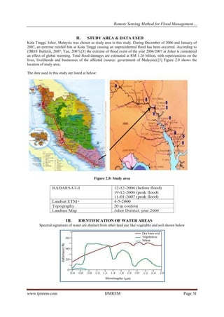 Remote Sensing Method for Flood Management…
www.ijmrem.com IJMREM Page 31
II. STUDY AREA & DATA USED
Kota Tinggi, Johor, Malaysia was chosen as study area in this study. During December of 2006 and January of
2007, an extreme rainfall hits at Kota Tinggi causing an unprecedented flood has been occurred. According to
(DREF Bulletin, 2007; Yau, 2007),[3] the extreme of flood event of the year 2006/2007 at Johor is considered
an effect of global warming. Total flood damages are estimated at RM 1.26 billion, with repercussions on the
lives, livelihoods and businesses of the affected (source: government of Malaysia).[3] Figure 2.0 shows the
location of study area.
The data used in this study are listed at below:
Figure 2.0: Study area
III. IDENTIFICATION OF WATER AREAS
Spectral signatures of water are distinct from other land use like vegetable and soil shown below
 