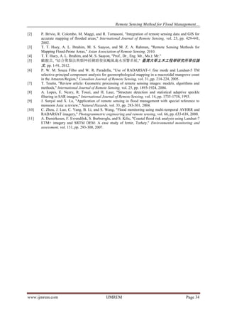 Remote Sensing Method for Flood Management…
www.ijmrem.com IJMREM Page 34
[2] P. Brivio, R. Colombo, M. Maggi, and R. Tomasoni, "Integration of remote sensing data and GIS for
accurate mapping of flooded areas," International Journal of Remote Sensing, vol. 23, pp. 429-441,
2002.
[3] T. T. Huey, A. L. Ibrahim, M. S. Saayon, and M. Z. A. Rahman, "Remote Sensing Methods for
Mapping Flood-Prone Areas," Asian Association of Remote Sensing, 2010.
[4] T. T. Huey, A. L. Ibrahim, and M. S. Saayon, "Prof., Dr., Eng. Mr., Ms.): Mr."
[5] 歐靚芸, "結合聚類法與類神經網路發展颱風淹水預警系統," 臺灣大學土木工程學研究所學位論
文, pp. 1-91, 2012.
[6] P. W. M. Souza Filho and W. R. Paradella, "Use of RADARSAT-1 fine mode and Landsat-5 TM
selective principal component analysis for geomorphological mapping in a macrotidal mangrove coast
in the Amazon Region," Canadian Journal of Remote Sensing, vol. 31, pp. 214-224, 2005.
[7] T. Toutin, "Review article: Geometric processing of remote sensing images: models, algorithms and
methods," International Journal of Remote Sensing, vol. 25, pp. 1893-1924, 2004.
[8] A. Lopes, E. Nezry, R. Touzi, and H. Laur, "Structure detection and statistical adaptive speckle
filtering in SAR images," International Journal of Remote Sensing, vol. 14, pp. 1735-1758, 1993.
[9] J. Sanyal and X. Lu, "Application of remote sensing in flood management with special reference to
monsoon Asia: a review," Natural Hazards, vol. 33, pp. 283-301, 2004.
[10] C. Zhou, J. Luo, C. Yang, B. Li, and S. Wang, "Flood monitoring using multi-temporal AVHRR and
RADARSAT imagery," Photogrammetric engineering and remote sensing, vol. 66, pp. 633-638, 2000.
[11] A. Demirkesen, F. Evrendilek, S. Berberoglu, and S. Kilic, "Coastal flood risk analysis using Landsat-7
ETM+ imagery and SRTM DEM: A case study of Izmir, Turkey," Environmental monitoring and
assessment, vol. 131, pp. 293-300, 2007.
 