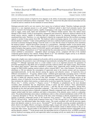 Open Access Journal
Indian Journal of Medical Research and Pharmaceutical Sciences
June 2018;5(6) ISSN: ISSN: 2349-5340
DOI: 10.5281/zenodo.1291909 Impact Factor: 4.054
©Indian JMedResPharmSci http://www.ijmprs.com/
[11]
activities of various extracts of Euphorbia hirta depends on the ability of antioxidant compounds to lose hydrogen
and the structural confirmation of these compounds.37
Since the extracts from this plant showed antioxidant activity
it could be used as a medicine for the treatment of various diseases.
Hydrogen peroxide itself is not very reactive, but it gives rise to hydroxyl radical. Therefore, hydrogen peroxide
removal is a very important process in a cell system.38
Hydroxyl radical is short lived extremely reactive free
radicals, formed in the biological systems, capable of damaging a wide range of biomolecule found in living cells,
such as sugars, amino acids, lipids and nucleotides39-40
by diffusion limited reaction. Since this radical causes
damage to DNA strand, it leads to carcinogenesis, mutagenesis and cytotoxicity. Moreover, hydroxyl radicals are the
strong reactive species, capable of initiating lipid per oxidation process by obtaining hydrogen atoms from
unsaturated fatty acids. Therefore, it is very important to identify the compounds that have the excellent scavenging
capacity to protect living systems from OH· The hydroxyl radical scavenging capacity of an extract seems to be
directly lipid per oxidation.41
Under certain pathological and stress conditions hydroxyl produces radicals are in turn
involved in enormous biological damage. From the result, it is clear that the extract of Euphorbia hirta neutralizes
the hydroxyl radical - induced deoxyribose cleavage in a concentration - dependent manner. In the present study,
among the leaf extracts, IC50 value of ethanol extract [13.92±0.03 μg/mL] was efficient in quenching the hydroxyl
radical formation than aqueous extract [16.94±0.045 μg/mL], and standard, Ascorbic acid [15.72±0.04 μg/mL]. To
support our findings, Parameshwari et al.42
had reported that the antioxidant activity of Boerhavia erecta ethanolic
extract exhibited a concentration - dependent radical scavenging activity, compared with that of the standard
compound against hydroxyl free radicals. Pardeep Sharma et al.43
also identified a higher activity in an ethanolic
extract of the green hull of Juglans regia showed a higher activity.
Superoxide a highly toxic radical, produced in all aerobic cells by several enzymatic and non – enzymatic pathways.
This radical have the potential to react with biological macromolecules including DNA and thereby promotes tissue
damages.44-46
Although superoxide anion is a weak oxidant it acts as an important precursor for generation of
powerful and dangerous other ROS such as hydrogen peroxide, hydroxyl radical, and singlet oxygen, which initiate
free radical chain reaction.47
Both these contribute to oxidative stress. Superoxide anion, formed from dissolved
oxygen by PMS-NADH coupling reaction reduces yellow coloured NBT2+ into a blue formazon. The decrease in
absorbance at 560 nm indicates the consumption of superoxide anion in the reaction mixture and was measured
spectrophotometrically. As the data showed, among the aqueous and ethanolic extracts of Euphorbia hirta at
different concentration [2 – 10 μg/mL], ethanol extract exhibited good superoxide scavenging activity 3.36±0.03
μg/mL compared to aqueous extract. The IC50 value of standard was found to be 2.58±0.05 μg/mL. The antioxidants
are able to inhibit the reduction reaction of blue NBT formation.48
The superoxide scavenging activity of the
ethanolic extract of Euphorbia hirta has the potential to scavenge superoxide radical ions to form stable radicals,
thus terminates the radical chain reaction, as stated earlier in previous reports like Seaweeds; 49
Boerhavia erecta 50
;
Rheum ribes 51
; Achillea santolina 52
; Wagatea soicata 53
. N Phenolics or polyphenols are the most abundant
secondary plant metabolites that are ubiquitously present in plants and their products. These phytochemical
compounds are derived from phenylalanine and tyrosine 54
and they fall into several categories. Among them,
flavonoids are the chief and potent antioxidant compound. 55
The result of the present study showed that leaves of
Euphorbia hirta are good sources of phenolic compounds. Phenolic compounds react with FCR in Folin Ciocalteau
reagent method under the basic conditions and leads to dissociation of the phenolic anion, results in a phenolate
anion. The produced phenolate anion reduces molybdenum oxide to a blue coloured molybdenum oxide in FCR with
a maximum absorption at 750 nm. The intensity of the blue colour formation is directly proportional to the total
quantity of phenolic compounds present in the Euphorbia hirta extracts.56-57
The result of ethanol extract was
293.74±2.48 mg GAE/g, and the result of aqueous extract was 277.64±2.46 mg GAE /g. Total phenolic content of
ethanol extract was determined higher than another extract. The results correlated well with the previous reports
about total phenolic content in Acacia species. Flavonoids58-59
are the naturally occurring secondary metabolites in
plants shown to be highly effective scavengers, including singlet, oxygen and various free radicals. The results of
Acacia nilotica leaves60
also showed a maximum phenolics and flavonoids content in ethanol extracts as like as our
result than other extract. Several studies in the literature report a positive correlation between antioxidant activity
and the phenolic contents.61-69
In the present result, the antioxidant activity of Euphorbia hirta on DPPH scavenging
activity, hydroxyl scavenging activity and superoxide radical scavenging activity are mainly due to the presence of
 