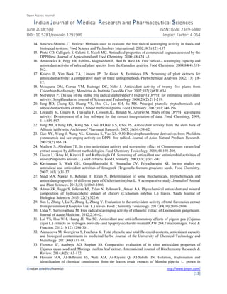 Open Access Journal
Indian Journal of Medical Research and Pharmaceutical Sciences
June 2018;5(6) ISSN: ISSN: 2349-5340
DOI: 10.5281/zenodo.1291909 Impact Factor: 4.054
©Indian JMedResPharmSci http://www.ijmprs.com/
[13]
14. Sánchez-Moreno C. Review: Methods used to evaluate the free radical scavenging activity in foods and
biological systems. Food Science and Technology International. 2002; 8(3):121-137
15. Porto CD, Calligaris S, Celotti E, Nicoli MC. Antiradical properties of commercial cognacs assessed by the
DPPH test. Journal of Agricultural and Food Chemistry. 2000; 48:4241-5.
16. Amarowicz R, Pegg RB, Rahimi- Moghaddam P, Barl B, Weil JA. Free radical – scavenging capacity and
antioxidant activity of selected plant species from the Canadian prairies. Food Chemistry. 2004;84(4):551-
562.
17. Koleva II, Van Beek TA, Linssen JP, De Groot A, Evstatieva LN. Screening of plant extracts for
antioxidant activity: A comparative study on three testing methods. Phytochemical Analysis. 2002; 13(1):8-
17.
18. Mosquera OM, Correa YM, Buitrago DC, Niño J. Antioxidant activity of twenty five plants from
Colombian biodiversity. Memórias do Instituto Oswaldo Cruz. 2007;102(5):631-634.
19. Molyneux P. The use of the stable free radical diphenylpicryl hydrazyl (DPPH) for estimating antioxidant
activity. Songklanakarin. Journal of Science and Technology. 2004;26(2):211-219.
20. Jang HD, Chang KS, Huang YS, Hsu CL, Lee SH, Su MS. Principal phenolic phytochemicals and
antioxidant activites of three Chinese medicinal plants. Food Chemistry. 2007;103:749-756.
21. Locatelli M, Gindro R, Travaglia F, Coïsson JD, Rinaldi M, Arlorio M. Study of the DPPH- scavenging
activity: Development of a free software for the correct interpretation of data. Food Chemistry, 2009;
114:889-897.
22. Jung MJ, Chung HY, Kang SS, Choi JH,Bae KS, Choi JS. Antioxidant activity from the stem bark of
Albizzia julibrissin. Archives of Pharmacal Research. 2003; 26(6):458-62.
23. Guo XY, Wang J, Wang NL, Kitanaka S, Yao XS. 9,10-Dihydrophenanthrene derivatives from Pholidota
yunnanensis and scavenging activity on DPPH free radical. Journal of Asian Natural Products Research.
2007;9(2):165-74.
24. Mathew S, Abraham TE. In vitro antioxidant activity and scavenging effect of Cinnamomum verum leaf
extract assayed by different methodologies. Food Chemistry Toxicology. 2006;44:198-206.
25. Gulcin I, Oktay M, Kirecci E and Kufrevioglu OI. Screening of antioxidant and antimicrobial activities of
anise (Pimpinella anisum L.) seed extracts. Food Chemistry. 2003;83(3):371-382
26. Kaviarasan S, Waik GH, Gangabhagirathi R, Anuradha CV, Priyadharssini KI. Invitro studies on
antiradical and antioxidant activities of fenugreek (Trigonella foenum graecum) seeds. Food Chemistry.
2007; 103(1):31-37.
27. Shad MA, Nawaz H, Rehman T, Ikram N. Determination of some Biochemicals, phytochemicals and
antioxidant properties of different parts of Cichorium intybus L. A acomparative study. Journal of Animal
and Plant Sciences. 2013;23(4):1060-1066.
28. Abbas ZK, Saggu S, Sakeran MI, Zidan N, Rehman H, Ansari AA. Phytochemical antioxidant and mineral
composition of hydroalcoholic extract of chicory (Cichorium intybus L.) leaves. Saudi Journal of
Biological Sciences. 2015; 22(3):322-6.
29. Sun L, Zhang J, Lu X, Zhang L, Zhang Y. Evaluation to the antioxidant activity of total flavonoids extract
from persimmon (Diospyros kaki L.) leaves. Food Chemistry Toxicology. 2011;49(10):2689-2696.
30. Usha V, Suriyavathana M. Free radical scavenging activity of ethanolic extract of Desmodium gangeticum.
Journal of Acute Medicine. 2012;2:36-42.
31. Lai YS, Hsu WH, Huang JJ, Wu SC. Antioxidant and anti-inflammatory effects of pigeon pea (Cajanus
cajan L.) extracts on hydrogen peroxide- and lipopolysaccharide-treated RAW 264.7 macrophages. Food &
Function. 2012; 3(12):1294-301.
32. Atanassova M, Georgieva S, Ivacheva K. Total phenolic and total flavonoid contents, antioxidant capacity
and biological contaminants in medicinal herbs. Journal of the University of Chemical Technology and
Metallurgy. 2011;46(1):81-88.
33. Florence IF, Adeboye AO, Stephen IO. Comparative evaluation of in vitro antioxidant properties of
Cajanus cajan seed and Moringa oleifera leaf extract. International Journal of Biochemistry Research &
Review. 2014;4(2):163-172.
34. Hossain MA, AI-Hdhrami SS, Weli AM, Ai-Riyami Q, AI-Sabahi JN. Isolation, fractionation and
identification of chemical constituents from the leaves crude extracts of Mentha piperita L. grown in
 