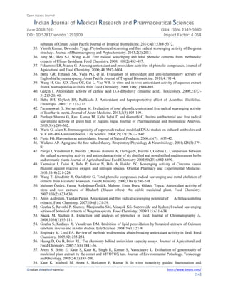 Open Access Journal
Indian Journal of Medical Research and Pharmaceutical Sciences
June 2018;5(6) ISSN: ISSN: 2349-5340
DOI: 10.5281/zenodo.1291909 Impact Factor: 4.054
©Indian JMedResPharmSci http://www.ijmprs.com/
[14]
sultanate of Oman. Asian Pacific Journal of Tropical Biomedicine. 2014;4(1):5368-5372.
35. Vinesh Kumar, Devendra Tyagi. Phytochemical screening and free radical scavenging activity of Bergenia
stracheyi. Journal of Pharmacognosy and Phytochemistry. 2013;2(2):2013.
36. Jung MJ, Heo S-I, Wang M-H. Free radical scavenging and total phenolic contents from methanolic
extracts of Ulmus davidiana. Food Chemistry. 2008; 108(2):482-487.
37. Fukumoto LR, Mazza G. Assesing antioxidant and prooxidant activities of phenolic compounds. Journal of
Agricultural and Food Chemistry. 2000; 48:3597-3604.
38. Battu GR, Ethandi SR, Veda PG, et al. Evaluation of antioxidant and anti-inflammatory activity of
Euphorbia heyneana spreng. Asian Pacific Journal of Tropical Biomedicine. 2011;4:191-4.
39. Wang H, Gao XD, Zhou GC, Cai L, Yao WB. In vitro and in vivo antioxidant activity of aqueous extract
from Choerospondias axillaris fruit. Food Chemistry. 2008; 106(3):888-895.
40. Gülçin I. Antioxidant activity of caffeic acid (3,4-dihydroxy cinnamic acid). Toxicology. 2006;217(2-
3):213-20. 40.
41. Babu BH, Shylesh BS, Padikkala J. Antioxidant and hepatoprotective effect of Acanthus illicifolius.
Fitoterapia. 2001;72: 272-277.
42. Parameswari G, Suriyavathana M. Evaluation of total phenolic content and free radical scavenging activity
of Boerhavia erecta. Journal of Acute Medicine. 2013;3(3):103-109.
43. Pardeep Sharma G, Ravi Kumar M, Kalai Selvi D and Gomathi C. Invitro antibacterial and free radical
scavenging activity of green hull of Juglans regia. Journal of Pharmaceutical and Biomedical Analysis.
2013;3(4):298-302.
44. Waris G, Alam K. Immunogenicity of superoxide radical modified DNA: studies on induced antibodies and
SLE anti-DNA autoantibodies. Life Science. 2004;75(22): 2633-2642.
45. Pietta PG. Flavonoids as antioxidants. Journal of Natural Products. 2000;63(7): 1035-42.
46. Wickens AP. Aging and the free radical theory. Respiratory Physiology & Neurobiology. 2001;128(3):379-
91
47. Parejo I, Viladomat F, Bastida J, Rosas- Romero A, Flerlago N, Burillo J, Codina C. Comparison between
the radical scavenging activity and antioxidant activity of six distilled and non distilled mediterranean herbs
and aromatic plants Journal of Agricultural and Food Chemistry 2002;50(23):6882-6890.
48. Karmakar I, Dolai A, Saha P, Sarkar N, Bala A, Halder PK. Scavenging activity of Curcuma caesia
rhizome against reactive oxygen and nitrogen species. Oriental Pharmacy and Experimental Medicine.
2011;11(4):221-228.
49. Wang T, Jónsdóttir R, Ólafsdóttir G. Total phenolic compounds radical scavenging and metal chelation of
extracts from Icelandic Seaweeds. Food Chemistry. 2009;116(1):240-248.
50. Mehmet Öztürk, Fatma Aydoğmus-Öztürk, Mehmet Emin Duru, Gülaçtı Topçu. Antioxidant activity of
stem and root extracts of Rhubarb (Rheum ribes): An edible medicinal plant. Food Chemistry.
2007;103(2):623-630.
51. Amin Ardestani, Yazdan Parasr. Antioxidant and free radical scavenging potential of Achillea santolina
extracts. Food Chemistry. 2007;104(1):21-29.
52. Geetha S, Revathi P. Shenoy, Manjunatha SM, Vinayak KS. Superoxide and hydroxyl radical scavenging
actions of botanical extracts of Wagatea spicata. Food Chemistry. 2009;115:631-634.
53. Naczk M, Shahidi F. Extraction and analysis of phenolics in food. Journal of Chromatography A.
2004;1054(1):95-111.
54. Geetha S, Kedlaya R, Vasudevan DM. Inhibition of lipid peroxidation by botanical extracts of Ocimum
sanctum; in vivo and in vitro studies. Life Science. 2004;76(1): 21-8.
55. Roginsky V, Lissi EA. Review of methods to determine chain-breaking antioxidant activity in food. Food
Chemistry. 2005;92: 235-254.
56. Huang D, Ou B, Prior RL. The chemistry behind antioxidant capacity assays. Journal of Agricultural and
Food Chemistry. 2005;53(6):1841-56.
57. Arora S, Britis E, Kaur S, Kaur K, Singh R, Kumar S, Vasschaeve L. Evaluation of genotoxicity of
medicinal plant extract by the comet and VITOTOX test. Journal of Environmental Pathology, Toxicology
and Oncology. 2005;24(3):193-200.
58. Kaur K, Micheal M, Arora S, Harkonen P, Kumar S. In vitro bioactivity guided fractionation and
 