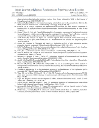 Open Access Journal
Indian Journal of Medical Research and Pharmaceutical Sciences
June 2018;5(6) ISSN: ISSN: 2349-5340
DOI: 10.5281/zenodo.1291909 Impact Factor: 4.054
©Indian JMedResPharmSci http://www.ijmprs.com/
[15]
characterisation of polyphenolic inhibitory fractions from Acacia nilotica (L). Wild. ex Del. Journal of
Ethnopharmacology. 2005;99(3):353-60.
59. Kalaivani T, Lazer Mathew. Free radical scavenging activity from leaves of Acacia nilotica (L) wild. Ex.
Delile, an Indian medicinal tree. Food Chemistry Toxicology. 2010;48:298-305.
60. Chen H, Zuo Y, Deng Y. Separation and determination of flavonoids and other phenolic compounds in
cranberry juice by high performance liquid chromatography. Journal of Chromatography A. 2001; 913(1-
2):387-95.
61. Kumar V, Rani A, Dixit AK, Pratap D, Bhatnagar D. A Comparative assessement of total phenolic content,
ferric reducinganti- oxidative power, free radicalscavenging activity, vitamin C and isoflavones content in
soybean with varying seed coat colour. Food Research International. 2010;43(1):323-328.
62. Viuda-Martos M, Navajas YR, Zapata ES, Feinandez lopez J, Perez-alvarez JA. Antioxidant activity of
essential oils of five spice plants widely used in a Mediterrranean diet. Flavour and Fragrance journal.
2010;25(1):13-19.
63. Faujan NH, Noriham A, Norrakiah AS, Babji AS. Antioxidant activity of plant methanolic extracts
containing phenolic compounds. African Journal of Biotechnology. 2009; 8:484-489.
64. Li X, Wu X, Huang L. Correlation between antioxidant activities and phenolic contents of radix Angelicae
sinensis (Danggui) Molecules. 2009; 14(12):5349-5361.
65. Sun T, Ho T. Antioxidant activities of buckwheat extracts. Food Chemistry. 2005;90(4):743-749.
66. Ismail A, Marjan ZM, Foong CW. Total antioxidant activity and phenolic content in selected vegetables.
Food Chemistry. 2004;87(4):581-86.
67. Deighton N, Brennan R, Finn C, Davies HV. Antioxidant properties of domesticated and wild Rubus
species. Journal of the science and Agriculture. 2000;80:1307- 1313.
68. Abdille MH, Singh RP, Jayaprakasha GK,Jena BS. Antioxidant activity of the extracts from Dillenia indica
fruits. Food Chemistry. 2005;90(4):891-896.
69. Olukemi OA, Oluseyi JM, Olukemi IO, Olutoyin SM. The use of selected Nigerian natural products in
management of environmentally induced free radical skin damage. Pakistan Journal of Biological Sciences.
2005;8:1074-1077.
70. Kumaran A, Karunakaran R. In vitro antioxidant activities of methanol extracts of five Phyllanthus species
from india. LWT. Food Science and Technology 2006;40:344-352.
71. Wang BS, Lin S, Hsiao WC, Fan JJ, Fuh LF, Duh PD. Protective effect of an aqueous extract of Welsh
onion green leaves on oxidative damage of reactive oxygen and nitrogen species. Food Chemistry. 2006;
98(1):149-157.
72. Sagar BK, Singh RP. Genesis and development of DPPH method of antioxidant assay. Journal of Food
Science and Technology. 2011;48:412-422.
73. Liu SC, Lin JT, Wang CK, Chen HY, Yang DJ. Antioxidant properties of various solvent extracts from
lychee (Litchi chinensis Sonn.) flowers. Food Chemistry. 2009;577-581.
74. Javanmardi J, Stushnoff C, Locke E, Vivanco JM. Antioxidant activity and total phenolic content of Iranian
Ocimum accessions. Food Chemistry. 2003;83(4): 547-550.
75. Markowski A, Tasarz P, Szypula E. antioxidant activity of herb extracts from five medicinal plants from
Lamiaceae, subfamily Lamioideae. Journal of Medicinal Plants Research. 2008;2(11):321-330
 