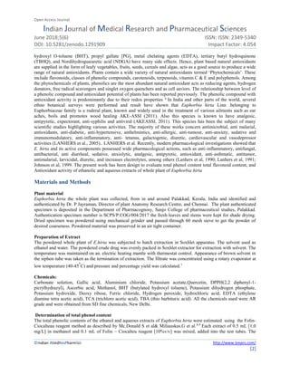 Open Access Journal
Indian Journal of Medical Research and Pharmaceutical Sciences
June 2018;5(6) ISSN: ISSN: 2349-5340
DOI: 10.5281/zenodo.1291909 Impact Factor: 4.054
©Indian JMedResPharmSci http://www.ijmprs.com/
[2]
hydroxyl O-toluene (BHT), propyl gallate [PG], metal chelating agents (EDTA), tertiary butyl hydroquinone
(TBHQ), and Nordihydroguaiaretic acid (NDGA) have many side effects. Hence, plant based natural antioxidants
are supplied in the form of leafy vegetables, fruits, seeds, cereals and algae, acts as a good source to produce a wide
range of natural antioxidants. Plants contain a wide variety of natural antioxidants termed ‘Phytochemicals’. These
include flavonoids, classes of phenolic compounds, carotenoids, terpenoids, vitamin C & E and polyphenols. Among
the phytochemicals of plants, phenolics are the most abundant natural antioxidant acts as reducing agents, hydrogen
donators, free radical scavengers and singlet oxygen quenchers and as cell saviors. The relationship between level of
a phenolic compound and antioxidant potential of plants has been reported previously. The phenolic compound with
antioxidant activity is predominantly due to their redox properties 6
In India and other parts of the world, several
ethno botanical surveys were performed and result have shown that Euphorbia hirta Linn .belonging to
Euphorbiaceae family is a ruderal plant, known and widely used in the treatment of various ailments such as ear
aches, boils and promotes wood healing AKE-ASSI (2011). Also this species is known to have analgesic,
antipyretic, expectorant, anti-syphilis and antiviral (AKEASSI, 2011). This species has been the subject of many
scientific studies highlighting various activities. The majority of these works concern antimicrobial, anti malarial,
antioxidants, anti-diabetic, anti-hypertensive, anthelmintics, anti-allergic, anti-tumour, anti-anxiety, sedative and
immunomodulatory, anti-inflammatory, anti- tetanus, galactogenic, diuretic, cardiovascular and vasodepressor
activities (LANHERS et al., 2005).. LANHERS et al. Recently, modern pharmacological investigations showed that
E. hirta and its active components possessed wide pharmacological actions, such as anti-inflammatory, antifungal,
antibacterial, anti diarrheal, sedative, anxiolytic, analgesic, antipyretic, antioxidant, anti-asthmatic, antitumor,
antimalarial, larvicidal, diuretic, and increases electrolytes, among others (Lanhers et al, 1990; Lanhers et al, 1991;
Johnson et al, 1999. The present work has been design to evaluate total phenol content total flavonoid content, and
Antioxidant activity of ethanolic and aqueous extracts of whole plant of Euphorbia hirta
Materials and Methods
Plant material
Euphorbia hirta the whole plant was collected, from in and around Palakkad, Kerala, India and identified and
authenticated by Dr. P Jayraman, Director of plant Anatomy Research Centre, and Chennai. The plant authenticated
specimen is deposited in the Department of Pharmacognosy, Sanjo College of pharmaceutical studies, Palakkad.
Authentication specimen number is SCPS/P.COG/004/2017 the fresh leaves and stems were kept for shade drying.
Dried specimen was powdered using mechanical grinder and passed through 60 mesh sieve to get the powder of
desired coarseness. Powdered material was preserved in an air tight container.
Preparation of Extract
The powdered whole plant of E.hirta was subjected to batch extraction in Soxhlet apparatus. The solvent used as
ethanol and water. The powdered crude drug was evenly packed in Soxhlet extractor for extraction with solvent. The
temperature was maintained on an. electric heating mantle with thermostat control. Appearance of brown solvent in
the siphon tube was taken as the termination of extraction. The filtrate was concentrated using a rotary evaporator at
low temperature (40-45
o
C) and pressure and percentage yield was calculated.7
Chemicals:
Carbonate solution, Gallic acid, Aluminium chloride, Potassium acetate,Quercetin, DPPH(2,2 diphenyl-1-
picrylhydrazyl), Ascorbic acid, Methanol, BHT (butylated hydroxyl toluene), Potassium dihydrogen phosphate,
Potassium hydroxide, Deoxy ribose, Ferric chloride, Hydrogen peroxide, hydrochloric acid, EDTA (ethylene
diamine tetra acetic acid), TCA (trichloro acetic acid), TBA (thio barbituric acid). All the chemicals used were AR
grade and were obtained from SD fine chemicals, New Delhi.
Determination of total phenol content
The total phenolic contents of the ethanol and aqueous extracts of Euphorbia hirta were estimated using the Folin-
Ciocalteau reagent method as described by Mc.Donald S et al& Miliauskas.G et al.8-9
Each extract of 0.5 mL [1.0
mg/L] in methanol and 0.1 mL of Folin – Ciocalteu reagent [10%v/v] was mixed, added into the test tubes. The
 