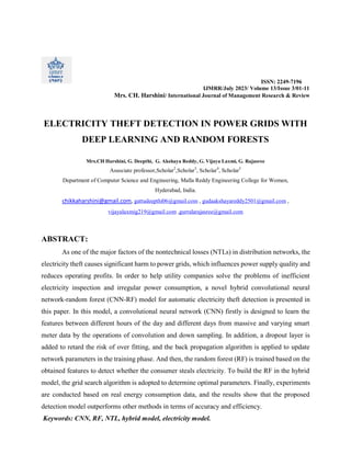 ISSN: 2249-7196
IJMRR/July 2023/ Volume 13/Issue 3/01-11
Mrs. CH. Harshini/ International Journal of Management Research & Review
ELECTRICITY THEFT DETECTION IN POWER GRIDS WITH
DEEP LEARNING AND RANDOM FORESTS
Mrs.CH Harshini, G. Deepthi, G. Akshaya Reddy, G. Vijaya Laxmi, G. Rajasree
Associate professor,Scholar2
,Scholar3
, Scholar4
, Scholar5
Department of Computer Science and Engineering, Malla Reddy Engineering College for Women,
Hyderabad, India.
chikkaharshini@gmail.com, gattudeepthi06@gmail.com , gudaakshayareddy2501@gmail.com ,
vijayalaxmig219@gmail.com ,gurralarajasree@gmail.com
ABSTRACT:
As one of the major factors of the nontechnical losses (NTLs) in distribution networks, the
electricity theft causes significant harm to power grids, which influences power supply quality and
reduces operating profits. In order to help utility companies solve the problems of inefficient
electricity inspection and irregular power consumption, a novel hybrid convolutional neural
network-random forest (CNN-RF) model for automatic electricity theft detection is presented in
this paper. In this model, a convolutional neural network (CNN) firstly is designed to learn the
features between different hours of the day and different days from massive and varying smart
meter data by the operations of convolution and down sampling. In addition, a dropout layer is
added to retard the risk of over fitting, and the back propagation algorithm is applied to update
network parameters in the training phase. And then, the random forest (RF) is trained based on the
obtained features to detect whether the consumer steals electricity. To build the RF in the hybrid
model, the grid search algorithm is adopted to determine optimal parameters. Finally, experiments
are conducted based on real energy consumption data, and the results show that the proposed
detection model outperforms other methods in terms of accuracy and efficiency.
Keywords: CNN, RF, NTL, hybrid model, electricity model.
 