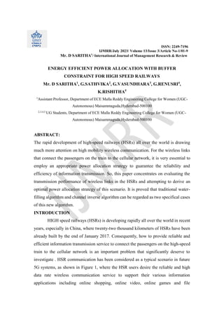ISSN: 2249-7196
IJMRR/July 2023/ Volume 13/Issue 3/Article No-1/01-9
Mr. D SARITHA1
/ International Journal of Management Research & Review
ENERGY EFFICIENT POWER ALLOCATION WITH BUFFER
CONSTRAINT FOR HIGH SPEED RAILWAYS
Mr. D SARITHA1
, G.SATHVIKA2
, G.VASUNDHARA3
, G.RENUSRI4
,
K.RISHITHA5
1
Assistant Professor, Department of ECE Malla Reddy Engineering College for Women (UGC-
Autonomous) Maisammaguda,Hyderabad-500100
2,3,4,5
UG Students, Department of ECE Malla Reddy Engineering College for Women (UGC-
Autonomous) Maisammaguda,Hyderabad-500100
ABSTRACT:
The rapid development of high-speed railways (HSRs) all over the world is drawing
much more attention on high mobility wireless communication. For the wireless links
that connect the passengers on the train to the cellular network, it is very essential to
employ an appropriate power allocation strategy to guarantee the reliability and
efficiency of information transmission. So, this paper concentrates on evaluating the
transmission performance of wireless links in the HSRs and attempting to derive an
optimal power allocation strategy of this scenario. It is proved that traditional water-
filling algorithm and channel inverse algorithm can be regarded as two specifical cases
of this new algorithm.
INTRODUCTION
HIGH speed railways (HSRs) is developing rapidly all over the world in recent
years, especially in China, where twenty-two thousand kilometers of HSRs have been
already built by the end of January 2017. Consequently, how to provide reliable and
efficient information transmission service to connect the passengers on the high-speed
train to the cellular network is an important problem that significantly deserve to
investigate . HSR communication has been considered as a typical scenario in future
5G systems, as shown in Figure 1, where the HSR users desire the reliable and high
data rate wireless communication service to support their various information
applications including online shopping, online video, online games and file
 