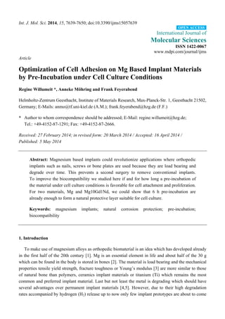 Int. J. Mol. Sci. 2014, 15, 7639-7650; doi:10.3390/ijms15057639 
OPEN ACCESS 
International Journal of 
Molecular Sciences 
ISSN 1422-0067 
www.mdpi.com/journal/ijms 
Article 
Optimization of Cell Adhesion on Mg Based Implant Materials 
by Pre-Incubation under Cell Culture Conditions 
Regine Willumeit *, Anneke Möhring and Frank Feyerabend 
Helmholtz-Zentrum Geesthacht, Institute of Materials Research, Max-Planck-Str. 1, Geesthacht 21502, 
Germany; E-Mails: anmo@tf.uni-kiel.de (A.M.); frank.feyerabend@hzg.de (F.F.) 
* Author to whom correspondence should be addressed; E-Mail: regine.willumeit@hzg.de; 
Tel.: +49-4152-87-1291; Fax: +49-4152-87-2666. 
Received: 27 February 2014; in revised form: 20 March 2014 / Accepted: 16 April 2014 / 
Published: 5 May 2014 
Abstract: Magnesium based implants could revolutionize applications where orthopedic 
implants such as nails, screws or bone plates are used because they are load bearing and 
degrade over time. This prevents a second surgery to remove conventional implants. 
To improve the biocompatibility we studied here if and for how long a pre-incubation of 
the material under cell culture conditions is favorable for cell attachment and proliferation. 
For two materials, Mg and Mg10Gd1Nd, we could show that 6 h pre-incubation are 
already enough to form a natural protective layer suitable for cell culture. 
Keywords: magnesium implants; natural corrosion protection; pre-incubation; 
biocompatibility 
1. Introduction 
To make use of magnesium alloys as orthopedic biomaterial is an idea which has developed already 
in the first half of the 20th century [1]. Mg is an essential element in life and about half of the 30 g 
which can be found in the body is stored in bones [2]. The material is load bearing and the mechanical 
properties tensile yield strength, fracture toughness or Young’s modulus [3] are more similar to those 
of natural bone than polymers, ceramics implant materials or titanium (Ti) which remains the most 
common and preferred implant material. Last but not least the metal is degrading which should have 
several advantages over permanent implant materials [4,5]. However, due to their high degradation 
rates accompanied by hydrogen (H2) release up to now only few implant prototypes are about to come 
 