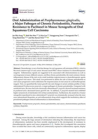 International Journal of
Molecular Sciences
Article
Oral Administration of Porphyromonas gingivalis,
a Major Pathogen of Chronic Periodontitis, Promotes
Resistance to Paclitaxel in Mouse Xenografts of Oral
Squamous Cell Carcinoma
Jae Min Song 1 , Bok Hee Woo 2,3, Ji Hye Lee 2,3, Sanggyeong Yoon 4, Youngseuk Cho 4,
Yong-Deok Kim 1,3,* and Hae Ryoun Park 2,3,*
1 Department of Oral and Maxillofacial Surgery, School of Dentistry, Pusan National University,
Yangsan 50612, Korea; songjm@pusan.ac.kr
2 Department of Oral Pathology, School of Dentistry, Pusan National University, Yangsan 50612, Korea;
vokiwoo@pusan.ac.kr (B.H.W.); jihyelee@pusan.ac.kr (J.H.L.)
3 Periodontal Disease Signaling Network Research Center, School of Dentistry, Pusan National University,
Yangsan 50612, Korea
4 Department of Statistics, College of Natural Science, Pusan National University, Busan 46241, Korea;
tkd_rud@naver.com (S.Y.); hoys@pusan.ac.kr (Y.C.)
* Correspondence: ydkimdds@pusan.ac.kr (Y.-D.K.); parkhr@pusan.ac.kr (H.R.P.);
Tel.: +82-055-360-5116 (Y.-D.K.); +82-051-510-8250 (H.R.P.);
Fax: +82-055-360-5104 (Y.-D.K.); +82-051-510-8249 (H.R.P.)
Received: 25 April 2019; Accepted: 16 May 2019; Published: 21 May 2019


Abstract: Chemotherapy is not a first-line therapy for oral squamous cell carcinoma (OSCC), which is
the most common type of oral cancer, because most OSCC shows resistance to chemotherapeutic
reagents. Inflammatory signals are suggested to be associated with chemoresistance as well as
carcinogenesis in many different cancers, and thus chronic periodontitis, the most common chronic
inflammatory disease of the oral cavity, could modulate responsiveness to chemotherapeutic agents
used against oral cancer. This study was performed to define the role of chronic periodontitis in
oral cancer progression and to determine the responsiveness of oral cancer to a chemotherapeutic
reagent. First, we quantified the tumor growth rate and changes in serum cytokine profiles of mice
administered Porphyromonas gingivalis, a major pathogen of chronic periodontitis. Compared with
uninfected mice, the mice that were chronically administered P. gingivalis showed increased resistance
to paclitaxel and a decreased tumor growth rate. In addition, P. gingivalis-treated mice exhibited
higher serum levels of interleukin-6 (IL-6) than uninfected mice. Furthermore, the sensitivity of tumor
xenografts to paclitaxel in mice administered P. gingivalis was dramatically increased when the mice
were administered ibuprofen, an anti-inflammatory drug which supports the modulatory effect of
periodontal pathogen-induced inflammation in chemoresistance.
Keywords: Porphyromonas gingivalis; chronic periodontitis; oral cancer; chemoresistance; paclitaxel;
cytokine; ibuprofen
1. Introduction
During recent decades, knowledge of the correlation between inflammation and cancer has
increased. Among the large amount of information indicating this relationship, the importance
of inflammatory mediators has been recently emphasized in the development of resistance to
chemotherapeutic agents and tumor progression [1,2]. Studies that investigated this association
have revealed that cancer cells, which are continuously exposed to inflammatory signals, display
Int. J. Mol. Sci. 2019, 20, 2494; doi:10.3390/ijms20102494 www.mdpi.com/journal/ijms
 