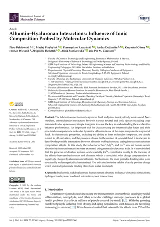 International Journal of
Molecular Sciences
Article
Albumin–Hyaluronan Interactions: Influence of Ionic
Composition Probed by Molecular Dynamics
Piotr Bełdowski 1,2,*, Maciej Przybyłek 3 , Przemysław Raczyński 4 , Andra Dedinaite 2,5 , Krzysztof Górny 4 ,
Florian Wieland 6, Zbigniew Dendzik 4 , Alina Sionkowska 7 and Per M. Claesson 8


Citation: Bełdowski, P.; Przybyłek,
M.; Raczyński, P.; Dedinaite, A.;
Górny, K.; Wieland, F.; Dendzik, Z.;
Sionkowska, A.; Claesson, P.M.
Albumin–Hyaluronan Interactions:
Influence of Ionic Composition
Probed by Molecular Dynamics. Int. J.
Mol. Sci. 2021, 22, 12360. https://
doi.org/10.3390/ijms222212360
Academic Editor: Peter J. Little
Received: 11 October 2021
Accepted: 10 November 2021
Published: 16 November 2021
Publisher’s Note: MDPI stays neutral
with regard to jurisdictional claims in
published maps and institutional affil-
iations.
Copyright: © 2021 by the authors.
Licensee MDPI, Basel, Switzerland.
This article is an open access article
distributed under the terms and
conditions of the Creative Commons
Attribution (CC BY) license (https://
creativecommons.org/licenses/by/
4.0/).
1 Faculty of Chemical Technology and Engineering, Institute of Mathematics  Physics,
Bydgoszcz University of Science  Technology, 85-796 Bydgoszcz, Poland
2 KTH Royal Institute of Technology, School of Engineering Sciences in Chemistry, Biotechnology and Health,
Engineering Pedagogics, SE-100 44 Stockholm, Sweden; andra@kth.se
3 Department of Physical Chemistry, Pharmacy Faculty, Collegium Medicum of Bydgoszcz,
Nicolaus Copernicus University in Toruń, Kurpińskiego 5, 85-950 Bydgoszcz, Poland;
m.przybylek@cm.umk.pl
4 Faculty of Science and Technology, University of Silesia in Katowice, 75 Pułku Piechoty 1A,
41-500 Chorzow, Poland; przemyslaw.raczynski@us.edu.pl (P.R.); krzysztof.gorny@us.edu.pl (K.G.);
zbigniew.dendzik@us.edu.pl (Z.D.)
5 Division of Bioscience and Materials, RISE Research Institutes of Sweden, SE-114 86 Stockholm, Sweden
6 Helmholtz-Zentrum Hereon: Institute for metallic Biomaterials, Max-Planck-Straße 1,
21502 Geesthacht, Germany; florian.wieland@hereon.de
7 Department of Biomaterials and Cosmetics Chemistry, Faculty of Chemistry, Nicolaus Copernicus University in Toruń,
Gagarin 7, 87-100 Torun, Poland; alinas@umk.pl
8 KTH Royal Institute of Technology, Department of Chemistry, Surface and Corrosion Science,
School of Engineering Sciences in Chemistry, Biotechnology and Health, SE-100 44 Stockholm, Sweden;
percl@kth.se
* Correspondence: piotr.beldowski@pbs.edu.pl
Abstract: The lubrication mechanism in synovial fluid and joints is not yet fully understood. Nev-
ertheless, intermolecular interactions between various neutral and ionic species including large
macromolecular systems and simple inorganic ions are the key to understanding the excellent lu-
brication performance. An important tool for characterizing the intermolecular forces and their
structural consequences is molecular dynamics. Albumin is one of the major components in synovial
fluid. Its electrostatic properties, including the ability to form molecular complexes, are closely
related to pH, solvation, and the presence of ions. In the context of synovial fluid, it is relevant to
describe the possible interactions between albumin and hyaluronate, taking into account solution
composition effects. In this study, the influence of Na+, Mg2+, and Ca2+ ions on human serum
albumin–hyaluronan interactions were examined using molecular dynamics tools. It was established
that the presence of divalent cations, and especially Ca2+, contributes mostly to the increase of
the affinity between hyaluronan and albumin, which is associated with charge compensation in
negatively charged hyaluronan and albumin. Furthermore, the most probable binding sites were
structurally and energetically characterized. The indicated moieties exhibit a locally positive charge
which enables hyaluronate binding (direct and water mediated).
Keywords: hyaluronic acid; hyaluronan; human serum albumin; molecular dynamics simulations;
hydrogen bonds; water mediated interactions; ionic interactions
1. Introduction
Degenerative joint diseases including the most common osteoarthritis causing synovial
inflammation, osteophyte, and other articular cartilage damage processes is a global
health problem that affects millions of people around the world [1,2]. With the growing
number of people suffering from obesity and aging populations, joint diseases are becoming
increasingly common [1,3]. It has been estimated that osteoarthritis affects over 25% of the
Int. J. Mol. Sci. 2021, 22, 12360. https://doi.org/10.3390/ijms222212360 https://www.mdpi.com/journal/ijms
 