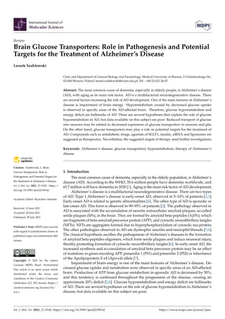 International Journal of
Molecular Sciences
Review
Brain Glucose Transporters: Role in Pathogenesis and Potential
Targets for the Treatment of Alzheimer’s Disease
Leszek Szablewski


Citation: Szablewski, L. Brain
Glucose Transporters: Role in
Pathogenesis and Potential Targets for
the Treatment of Alzheimer’s Disease.
Int. J. Mol. Sci. 2021, 22, 8142. https://
doi.org/10.3390/ijms22158142
Academic Editor: Ryuichiro Atarashi
Received: 12 June 2021
Accepted: 28 July 2021
Published: 29 July 2021
Publisher’s Note: MDPI stays neutral
with regard to jurisdictional claims in
published maps and institutional affil-
iations.
Copyright: © 2021 by the author.
Licensee MDPI, Basel, Switzerland.
This article is an open access article
distributed under the terms and
conditions of the Creative Commons
Attribution (CC BY) license (https://
creativecommons.org/licenses/by/
4.0/).
Chair and Department of General Biology and Parasitology, Medical University of Warsaw, 5 Chalubinskiego Str.,
02-004 Warsaw, Poland; leszek.szablewski@wum.edu.pl; Tel.: +48-22-621-26-07
Abstract: The most common cause of dementia, especially in elderly people, is Alzheimer’s disease
(AD), with aging as its main risk factor. AD is a multifactorial neurodegenerative disease. There
are several factors increasing the risk of AD development. One of the main features of Alzheimer’s
disease is impairment of brain energy. Hypometabolism caused by decreased glucose uptake
is observed in specific areas of the AD-affected brain. Therefore, glucose hypometabolism and
energy deficit are hallmarks of AD. There are several hypotheses that explain the role of glucose
hypometabolism in AD, but data available on this subject are poor. Reduced transport of glucose
into neurons may be related to decreased expression of glucose transporters in neurons and glia.
On the other hand, glucose transporters may play a role as potential targets for the treatment of
AD. Compounds such as antidiabetic drugs, agonists of SGLT1, insulin, siRNA and liposomes are
suggested as therapeutics. Nevertheless, the suggested targets of therapy need further investigations.
Keywords: Alzheimer’s disease; glucose transporters; hypometabolism; therapy of Alzheimer’s
disease
1. Introduction
The most common cause of dementia, especially in the elderly population, is Alzheimer’s
disease (AD). According to the WHO, 35.6 million people have dementia worldwide, and
65.7 million will have dementia in 2030 [1]. Aging is the main risk factor of AD development.
Alzheimer’s disease is a multifactorial neurodegenerative disease. There are two types
of AD. Type 1 Alzheimer’s disease is early-onset AD, observed in 5–10% of patients [2,3].
Early-onset AD is related to genetic abnormalities [4]. The other type of AD is sporadic or
late-onset AD. This form is observed in 90–95% of patients [2]. The pathology observed in
AD is associated with the accumulation of neuritic extracellular amyloid plaques, so-called
senile plaques (SPs), in the brain. They are formed by amyloid beta-peptides (AβPs), which
are fragments of beta-amyloid precursor protein (APP), and cytosolic neurofibrillary tangles
(NFTs). NFTs are aggregates formed due to hyperphosphorylation of cytosolic tau protein.
The other pathologies observed in AD are dystrophic neuritis and neurophil threads [5,6].
The classical hypothesis ascribes the pathogenesis of Alzheimer’s diseases to the formation
of amyloid beta-peptides oligomers, which form senile plaques and induce neuronal injury,
thereby promoting formation of cytosolic neurofibrillary tangles [6]. In early-onset AD, the
increased synthesis and accumulation of amyloid beta precursor protein may be an effect
of mutations in genes encoding APP, presenilin 1 (PS1) and presenilin 2 (PS2) or inheritance
of the Apolipoprotein E e4 (Apo-e4) allele [7].
Impairment of brain energy is one of the main features of Alzheimer’s disease. De-
creased glucose uptake and metabolism were observed in specific areas of an AD-affected
brain. Production of ATP from glucose metabolism in sporadic AD is decreased by 50%,
and this tendency is continued throughout the progression of the disease, causing an
approximate 20% deficit [2,8]. Glucose hypometabolism and energy deficit are hallmarks
of AD. There are several hypotheses on the role of glucose hypometabolism in Alzheimer’s
disease, but data available on this subject are poor.
Int. J. Mol. Sci. 2021, 22, 8142. https://doi.org/10.3390/ijms22158142 https://www.mdpi.com/journal/ijms
 