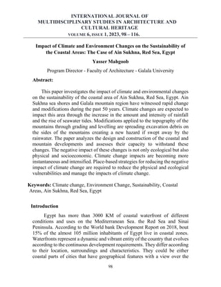INTERNATIONAL JOURNAL OF
MULTIDISCIPLINARY STUDIES IN ARCHITECTURE AND
CULTURAL HERITAGE
VOLUME 6, ISSUE 1, 2023, 98 – 116.
98
Impact of Climate and Environment Changes on the Sustainability of
the Coastal Areas: The Case of Ain Sukhna, Red Sea, Egypt
Yasser Mahgoob
Program Director - Faculty of Architecture - Galala University
Abstract:
This paper investigates the impact of climate and environmental changes
on the sustainability of the coastal area of Ain Sukhna, Red Sea, Egypt. Ain
Sukhna sea shores and Galala mountain region have witnessed rapid change
and modifications during the past 50 years. Climate changes are expected to
impact this area through the increase in the amount and intensity of rainfall
and the rise of seawater tides. Modifications applied to the topography of the
mountains through grading and levelling are spreading excavation debris on
the sides of the mountains creating a new hazard if swept away by the
rainwater. The paper analyzes the design and construction of the coastal and
mountain developments and assesses their capacity to withstand these
changes. The negative impact of these changes is not only ecological but also
physical and socioeconomic. Climate change impacts are becoming more
instantaneous and intensified. Place-based strategies for reducing the negative
impact of climate change are required to reduce the physical and ecological
vulnerabilities and manage the impacts of climate change.
Keywords: Climate change, Environment Change, Sustainability, Coastal
Areas, Ain Sukhna, Red Sea, Egypt
Introduction
Egypt has more than 3000 KM of coastal waterfront of different
conditions and uses on the Mediterranean Sea. the Red Sea and Sinai
Peninsula. According to the World bank Development Report on 2018, bout
15% of the almost 105 million inhabitants of Egypt live in coastal zones.
Waterfronts represent a dynamic and vibrant entity of the country that evolves
according to the continuous development requirements. They differ according
to their location, surroundings and characteristics. They could be either
coastal parts of cities that have geographical features with a view over the
 