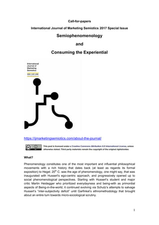 1
Call-for-papers
International Journal of Marketing Semiotics 2017 Special Issue
Semiophenomenology
and
Consuming the Experiential
https://ijmarketingsemiotics.com/about-the-journal/
What?
Phenomenology constitutes one of the most important and influential philosophical
movements with a rich history that dates back (at least as regards its formal
exposition) to Hegel. 20th
C. was the age of phenomenology, one might say, that was
inaugurated with Husserl’s ego-centric approach, and progressively opened up to
social phenomenological perspectives. Starting with Husserl’s student and major
critic Martin Heidegger who prioritized everydayness and being-with as primordial
aspects of Being-in-the-world, it continued evolving via Schutz’s attempts to salvage
Husserl’s “inter-subjectivity deficit” until Garfinkel’s ethnomethodology that brought
about an entire turn towards micro-sociological scrutiny.
 