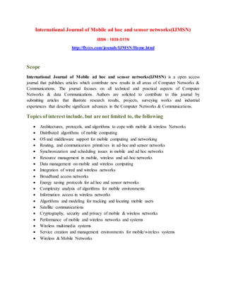 International Journal of Mobile ad hoc and sensor networks(IJMSN)
ISSN : 1839-517N
http://flyccs.com/jounals/IJMSN/Home.html
Scope
International Journal of Mobile ad hoc and sensor networks(IJMSN) is a open access
journal that publishes articles which contribute new results in all areas of Computer Networks &
Communications. The journal focuses on all technical and practical aspects of Computer
Networks & data Communications. Authors are solicited to contribute to this journal by
submitting articles that illustrate research results, projects, surveying works and industrial
experiences that describe significant advances in the Computer Networks & Communications.
Topics of interest include, but are not limited to, the following
 Architectures, protocols, and algorithms to cope with mobile & wireless Networks
 Distributed algorithms of mobile computing
 OS and middleware support for mobile computing and networking
 Routing, and communication primitives in ad-hoc and sensor networks
 Synchronization and scheduling issues in mobile and ad hoc networks
 Resource management in mobile, wireless and ad-hoc networks
 Data management on mobile and wireless computing
 Integration of wired and wireless networks
 Broadband access networks
 Energy saving protocols for ad hoc and sensor networks
 Complexity analysis of algorithms for mobile environments
 Information access in wireless networks
 Algorithms and modeling for tracking and locating mobile users
 Satellite communications
 Cryptography, security and privacy of mobile & wireless networks
 Performance of mobile and wireless networks and systems
 Wireless multimedia systems
 Service creation and management environments for mobile/wireless systems
 Wireless & Mobile Networks
 